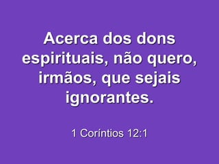 Acerca dos dons
espirituais, não quero,
irmãos, que sejais
ignorantes.
1 Coríntios 12:1
 