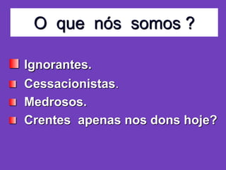 O que nós somos ?
Ignorantes.
Cessacionistas.
Medrosos.
Crentes apenas nos dons hoje?
 