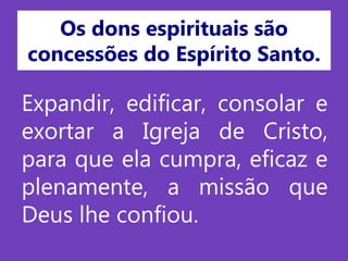 Os dons espirituais são
concessões do Espírito Santo.
Expandir, edificar, consolar e
exortar a Igreja de Cristo,
para que ela cumpra, eficaz e
plenamente, a missão que
Deus lhe confiou.
 