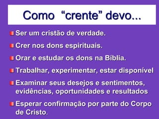 Como “crente” devo...
Ser um cristão de verdade.
Crer nos dons espirituais.
Orar e estudar os dons na Bíblia.
Trabalhar, experimentar, estar disponível
Examinar seus desejos e sentimentos,
evidências, oportunidades e resultados
Esperar confirmação por parte do Corpo
de Cristo.
 