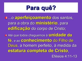 Para quê?
...o aperfeiçoamento dos santos,
para a obra do ministério, para
edificação do corpo de Cristo;
Até que todos cheguemos à unidade da
fé, e ao conhecimento do Filho de
Deus, a homem perfeito, à medida da
estatura completa de Cristo,
Efésios 4:11-13
 