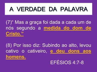 A VERDADE DA PALAVRA
(7)“ Mas a graça foi dada a cada um de
nós segundo a medida do dom de
Cristo.”
(8) Por isso diz: Subindo ao alto, levou
cativo o cativeiro, e deu dons aos
homens.
EFÉSIOS 4:7-8
 