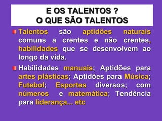 E OS TALENTOS ?
O QUE SÃO TALENTOS
Talentos são aptidões naturais
comuns a crentes e não crentes,
habilidades que se desenvolvem ao
longo da vida.
Habilidades manuais; Aptidões para
artes plásticas; Aptidões para Música;
Futebol; Esportes diversos; com
números e matemática; Tendência
para liderança... etc
 