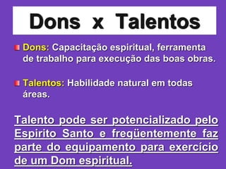 Dons x Talentos
Dons: Capacitação espiritual, ferramenta
de trabalho para execução das boas obras.
Talentos: Habilidade natural em todas
áreas.
Talento pode ser potencializado pelo
Espirito Santo e freqüentemente faz
parte do equipamento para exercício
de um Dom espiritual.
 