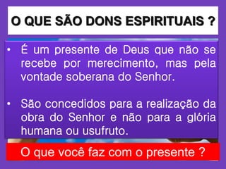 O QUE SÃO DONS ESPIRITUAIS ?
• É um presente de Deus que não se
recebe por merecimento, mas pela
vontade soberana do Senhor.
• São concedidos para a realização da
obra do Senhor e não para a glória
humana ou usufruto.
O que você faz com o presente ?
 