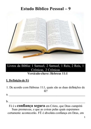 1
Estudo Bíblico Pessoal – 9
Livros da Bíblia: 1 Samuel, 2 Samuel, 1 Reis, 2 Reis, 1
Crônicas, 2 Crônicas
Versículo-chave: Hebreus 11:1
I. Definição de Fé
1. De acordo com Hebreus 11:1, quais são as duas definições de
fé?
a. _________________________________________________
b. _________________________________________________
Fé é a confiança segura em Cristo, que Deus cumprirá
Suas promessas, e que as coisas pelas quais esperamos
certamente acontecerão. FÉ é absoluta confiança em Deus, em
 