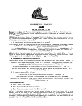 1




                                     SÉRIE DE ESTUDOS – VIDA ETERNA



                                          DEUS E JESUS: PAI E FILHO
Oremos: Senhor, Deus Todo-Poderoso, te damos graças e louvores pelo que o Senhor é. Pedimos-te que nos
envie o Teu Espírito Santo, para nos iluminar, nos dar discernimento e conhecimento de Tua Palavra, em Nome
de Teu Filho Jesus. Amém!
INTRODUÇÃO: Jesus disse: “Eu e o Pai somos um.” João 10:30. Será que Jesus quis dizer que existe apenas
uma Pessoa com duas personalidades (Pai e Filho)? Deus e Jesus Cristo são duas Pessoas distintas, ou é uma
só Pessoa que se manifesta com duas funções?
   1) O povo pode ser considerado como se fosse um só homem?
“Então o Espírito de Deus se apoderou de Saul, ao ouvir ele estas palavras; e acendeu-se sobremaneira a sua ira.
         (...) Então caiu o temor do Senhor sobre o povo, e saíram como um só homem.” I Samuel 11:6-7
  “...para que todos sejam um; assim como tu, ó Pai, és em mim, e eu em ti, que também eles sejam um em nós;
    para que o mundo creia que tu me enviaste. E eu lhes dei a glória que a mim me deste, para que sejam um,
                                      como nós somos um.” João 17:21-22
NOTA: Através do Espírito Santo a igreja pode ser UM, assim como o Pai e o Filho são UM. O Pai e o Filho não
são UM em Pessoa. Eles são UM em caráter, determinação, propósito, pensamento, mas não em Pessoa. O Pai e
o Filho compartilham do mesmo Espírito Santo. O Espírito é o “elo” entre o Pai e o Filho.
   2) Quais algumas das características de Deus?
“Ora, ao Rei dos séculos, imortal, invisível, ao único Deus, seja honra e glória para todo o sempre.” I Timóteo 1:17
 “...aquele que possui, ele só, a imortalidade, e habita em luz inacessível; a quem nenhum dos homens tem visto
                  nem pode ver; ao qual seja honra e poder sempiterno. Amém.” 1º Timóteo 6:16
      “Ninguém jamais viu a Deus; se nos amamos uns aos outros, Deus permanece em nós...” I João 4:12.
     “Ninguém, sendo tentado, diga: Sou tentado por Deus; porque Deus não pode ser tentado pelo mal e ele a
                                           ninguém tenta.” Tiago 1:13
   3) O que ocorreu com o Filho de Deus?
                “...fui morto, mas eis aqui estou vivo pelos séculos dos séculos...” Apocalipse 1:18
           “Então foi conduzido Jesus pelo Espírito ao deserto, para ser tentado pelo Diabo.” Mateus 4:1
  “Porque naquilo que ele mesmo, sendo tentado, padeceu, pode socorrer aos que são tentados.” Hebreus 2:18 e
                                            também Hebreus 4:15
Perguntas para Reflexão:
   a) Deus é imortal. Cristo morreu?
   b) Deus não pode ser tentado. Cristo foi tentado?
   c) Deus não pode ser visto e nunca foi visto. Cristo foi visto?
NOTA: O Filho de Deus antes mesmo de “esvaziar” de sua divindade foi visto. Antes mesmo Dele se tornar
homem e nascer de uma mulher foi visto. Ele comeu com Abrahão (Gênesis 18:1-33), foi visto por Josué (Josué
5:13-15), foi visto pelos pais de Sansão (Juízes 13:1-23) e foi visto por outros. O Filho de Deus várias vezes se
apresentou e foi visto no Antigo Testamento. Porém está escrito que Deus nunca foi visto. Aqui podemos ver uma
grande diferença entre o Pai e o Filho. Entre Deus e o Filho de Deus.

                                                                                                                 12
 