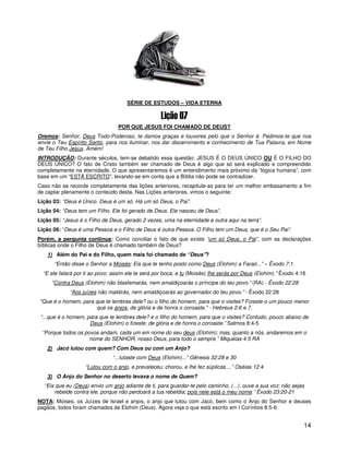 1




                                     SÉRIE DE ESTUDOS – VIDA ETERNA



                                  POR QUE JESUS FOI CHAMADO DE DEUS?
Oremos: Senhor, Deus Todo-Poderoso, te damos graças e louvores pelo que o Senhor é. Pedimos-te que nos
envie o Teu Espírito Santo, para nos iluminar, nos dar discernimento e conhecimento de Tua Palavra, em Nome
de Teu Filho Jesus. Amém!
INTRODUÇÃO: Durante séculos, tem-se debatido essa questão: JESUS É O DEUS ÚNICO OU É O FILHO DO
DEUS ÚNICO? O fato de Cristo também ser chamado de Deus é algo que só será explicado e compreendido
completamente na eternidade. O que apresentaremos é um entendimento mais próximo da “lógica humana”, com
base em um “ESTÁ ESCRITO”, levando-se em conta que a Bíblia não pode se contradizer.
Caso não se recorde completamente das lições anteriores, recapitule-as para ter um melhor embasamento a fim
de captar plenamente o conteúdo desta. Nas Lições anteriores, vimos o seguinte:
Lição 03: “Deus é Único. Deus é um só. Há um só Deus, o Pai”.
Lição 04: “Deus tem um Filho. Ele foi gerado de Deus. Ele nasceu de Deus”.
Lição 05: “Jesus é o Filho de Deus, gerado 2 vezes, uma na eternidade e outra aqui na terra”.
Lição 06: “Deus é uma Pessoa e o Filho de Deus é outra Pessoa. O Filho tem um Deus, que é o Seu Pai”.
Porém, a pergunta continua: Como conciliar o fato de que existe “um só Deus, o Pai”, com as declarações
bíblicas onde o Filho de Deus é chamado também de Deus?
    1) Além do Pai e do Filho, quem mais foi chamado de “Deus”?
      “Então disse o Senhor a Moisés: Eis que te tenho posto como Deus (Elohim) a Faraó...” – Êxodo 7:1.
  “E ele falará por ti ao povo; assim ele te será por boca, e tu (Moisés) lhe serás por Deus (Elohim).” Êxodo 4:16
     “Contra Deus (Elohim) não blasfemarás, nem amaldiçoarás o príncipe do teu povo.” (RA) - Êxodo 22:28
             “Aos juízes não maldirás, nem amaldiçoarás ao governador do teu povo.” - Êxodo 22:28
"Que é o homem, para que te lembres dele? ou o filho do homem, para que o visites? Fizeste-o um pouco menor
                     que os anjos, de glória e de honra o coroaste." - Hebreus 2:6 e 7.
 “...que é o homem, para que te lembres dele? e o filho do homem, para que o visites? Contudo, pouco abaixo de
                     Deus (Elohim) o fizeste; de glória e de honra o coroaste.” Salmos 8:4-5
 “Porque todos os povos andam, cada um em nome do seu deus (Elohim); mas, quanto a nós, andaremos em o
                    nome do SENHOR, nosso Deus, para todo o sempre.” Miquéias 4:5 RA
    2) Jacó lutou com quem? Com Deus ou com um Anjo?
                               “...lutaste com Deus (Elohim)...” Gênesis 32:28 e 30
                    “Lutou com o anjo, e prevaleceu; chorou, e lhe fez súplicas....” Oséias 12:4
    3) O Anjo do Senhor no deserto levava o nome de Quem?
  “Eis que eu (Deus) envio um anjo adiante de ti, para guardar-te pelo caminho, (...). ouve a sua voz; não sejas
      rebelde contra ele, porque não perdoará a tua rebeldia; pois nele está o meu nome.” Êxodo 23:20-21
NOTA: Moises, os Juízes de Israel e anjos, o anjo que lutou com Jacó, bem como o Anjo do Senhor e deuses
pagãos, todos foram chamados de Elohim (Deus). Agora veja o que está escrito em I Coríntios 8:5-6:


                                                                                                                 14
 