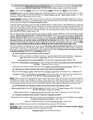 “Pois, ainda que haja também alguns que se chamem deuses, quer no céu quer na terra (como há muitos deuses
  e muitos senhores), todavia para nós há um só Deus, o Pai, de quem são todas as coisas e para quem nós
        vivemos; e um só Senhor, Jesus Cristo, pelo qual existem todas as coisas, e por ele nós também.”
NOTA: O termo hebraico Elohim, bem como o termo grego Theos, traduzido para Deus tem dois sentidos:
O primeiro destes é quando designa Deus o Pai. Aquele que governa e preside sobre todas as coisas no céu e
na terra... Neste sentido as Escrituras afirmam que Elohim (Deus) é um só. Theos (Deus) é único, é o Todo-
Poderoso! O Imortal. Aquele que nunca foi visto!
O outro sentido é quando o Deus único (o Pai) dá a outro ser, algum tipo de autoridade superior ou no céu ou
sobre a terra entre os homens, ou autoridade para impor julgamento sobre outros homens, sendo dessa maneira,
e nesse sentido considerado e chamado de (Elohim) Deus!
O Anjo do Senhor que guiou o povo de Israel no deserto levava o nome de Deus. Tanto Moisés como o Anjo que
lutou com Jacó, foram chamados de Deus (Elohim). Os Juízes em Israel foram chamados de Deus (Elohim). Os
anjos foram chamados de Deus (Elohim) em Salmos 8:4-5. Mas eles eram o Deus Único, Aquele que nunca foi
visto? De forma alguma! Eles foram chamados de Deus, por que representavam Deus, tinham autoridade de Deus
para agir como se fosse o próprio Deus o Pai.
Ora, se Anjos criados por Deus, Moisés e os Juízes de Israel, homens pecadores, foram chamados de Deus
(Elohim). Quanto mais Jesus Cristo... O Divino Filho de Deus? Aquele que foi gerado de Deus, o qual tinha a
mesma natureza de Deus! Aquele por quem Deus criou todas as coisas. Ele podia e foi chamado de Deus. Por
que Ele representou Deus. Ele é a maior revelação de Deus. O Pai deu a Ele todo o direito e autoridade de ser
chamado de Deus, por que Ele herdou esse NOME do Pai (Hebreus 1:4). Moisés, Anjos e os Juízes de Israel,
foram chamados de Deus, porque eles representaram Deus, mas eles não herdaram esse nome. Porém o Filho
de Deus, o qual foi gerado de Deus, herdou o NOME de Seu Pai e é tão Divino quanto Deus, o Pai.
Cristo foi chamado e reconhecido como Deus, por que Ele tinha a mesma natureza de Seu Pai, pois Ele nasceu,
saiu de Deus e por que o Seu Pai deu a Ele o direito e a autoridade de assim agir. No entanto o Pai é o Soberano
do Universo, o Único Deus e o Nosso Senhor Jesus Cristo é o Filho Dele. O próprio Jesus reconhece que Deus
é seu Pai e seu Deus (João 20:17) e único Deus (João 17:3).
    4) Jesus herdou um nome e levava o nome de Quem?
  “Porque um menino nos nasceu, um filho se nos deu; e o governo estará sobre os seus ombros; e o seu nome
             será: Maravilhoso Conselheiro, Deus Forte, Pai Eterno, Príncipe da Paz.” Isaías 9:6.
           “E chamá-lo-ão pelo nome de EMANUEL, que traduzido é: Deus (é) conosco.” Mateus 1:23.
 “E ele (Jesus) permanecerá, e apascentará ao povo na força do SENHOR, na excelência do nome do SENHOR
                                   seu Deus...” Miquéias 5:4 (ler o verso 2)
   “Feito tanto mais excelente do que os anjos, quanto herdou mais excelente nome do que eles.” Hebreus 1:4
    5) Jesus tem um nome, acima de todo nome? Quem deu a Ele esse NOME?
  “Pelo que também Deus o exaltou soberanamente, e lhe deu o nome que é sobre todo nome...” Filipenses 2:9
  “...Pai santo, guarda-os no teu nome, o qual me deste, para que eles sejam um, assim como nós. Enquanto eu
                   estava com eles, eu os guardava no teu nome que me deste;...” João 17:11-12
NOTA: Alguns textos do NT apresentam Jesus como se Ele fosse o Deus do AT. Isto ocorre porque Deus se
manifestou ao homem por intermédio de Jesus. “Deus estava em Cristo reconciliando consigo o mundo” (II
Coríntios 5:19). Cristo no AT e no NT tinha autoridade para agir e falar como se fosse o próprio Deus, o Pai. Jesus
é a manifestação do Pai entre os homens, contudo Ele é apenas o Filho, agindo e falando como se fosse o Pai.
    6) O Filho de Deus foi chamado de Deus, por que Ele revelou e representou o Pai?
  Deus nunca foi visto por alguém. O Filho unigênito, que está no seio do Pai, esse o revelou. João 1:18 (versão
                                   Revista e Corrigida e versão de Jerusalém)
     “Respondeu-lhe Jesus: (...) Quem me viu a mim, viu o Pai; como dizes tu: Mostra-nos o Pai?” João 14:9
    7) Os judeus acusaram Jesus de quê? E qual foi a resposta de Jesus?
“Responderam-lhe os judeus: Não é por obra boa que te apedrejamos, e sim por causa da blasfêmia, pois, sendo
                             tu homem, te fazes Deus a ti mesmo.” João 10:33
                   “.... dizeis vós: Blasfemas; porque eu disse: Sou Filho de Deus?” João 10:36
NOTA: Jesus NUNCA disse que era Deus. Ele sempre afirmou que era o Filho de Deus!
Conclusão: Deus é o Pai de Cristo. Cristo é o Filho de Deus. Ao Filho foi dada uma posição exaltada. Ele foi
feito igual ao Pai. O Filho participa de todos os desígnios de Deus.
                                   PRÓXIMA LIÇÃO: Tudo em Nome de Jesus!
                                                                                                               15
 