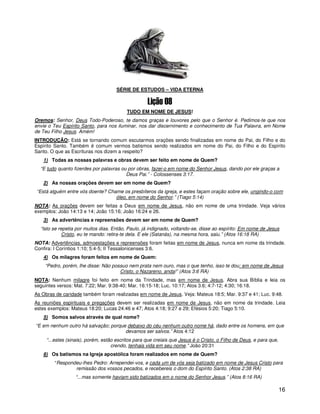 SÉRIE DE ESTUDOS – VIDA ETERNA



                                          TUDO EM NOME DE JESUS!
Oremos: Senhor, Deus Todo-Poderoso, te damos graças e louvores pelo que o Senhor é. Pedimos-te que nos
envie o Teu Espírito Santo, para nos iluminar, nos dar discernimento e conhecimento de Tua Palavra, em Nome
de Teu Filho Jesus. Amém!
INTRODUÇÃO: Está se tornando comum escutarmos orações sendo finalizadas em nome do Pai, do Filho e do
Espírito Santo. Também é comum vermos batismos sendo realizados em nome do Pai, do Filho e do Espírito
Santo. O que as Escrituras nos dizem a respeito?
   1) Todas as nossas palavras e obras devem ser feito em nome de Quem?
  “E tudo quanto fizerdes por palavras ou por obras, fazei-o em nome do Senhor Jesus, dando por ele graças a
                                         Deus Pai.” - Colossenses 3:17.
   2) As nossas orações devem ser em nome de Quem?
“Está alguém entre vós doente? Chame os presbíteros da igreja, e estes façam oração sobre ele, ungindo-o com
                                  óleo, em nome do Senhor.” (Tiago 5:14)
NOTA: As orações devem ser feitas a Deus em nome de Jesus, não em nome de uma trindade. Veja vários
exemplos: João 14:13 e 14; João 15:16; João 16:24 e 26.
   3) As advertências e repreensões devem ser em nome de Quem?
  “Isto se repetia por muitos dias. Então, Paulo, já indignado, voltando-se, disse ao espírito: Em nome de Jesus
             Cristo, eu te mando: retira-te dela. E ele (Satanás), na mesma hora, saiu.” (Atos 16:18 RA)
NOTA: Advertências, admoestações e repreensões foram feitas em nome de Jesus, nunca em nome da trindade.
Confira: I Coríntios 1:10; 5:4-5; II Tessalonicenses 3:6.
   4) Os milagres foram feitos em nome de Quem:
    “Pedro, porém, lhe disse: Não possuo nem prata nem ouro, mas o que tenho, isso te dou: em nome de Jesus
                                     Cristo, o Nazareno, anda!” (Atos 3:6 RA)
NOTA: Nenhum milagre foi feito em nome da Trindade, mas em nome de Jesus. Abra sua Bíblia e leia os
seguintes versos: Mat. 7:22; Mar. 9:38-40; Mar. 16:15-18; Luc. 10:17; Atos 3:6; 4:7-12; 4:30; 16:18.
As Obras de caridade também foram realizadas em nome de Jesus. Veja: Mateus 18:5; Mar. 9:37 e 41; Luc. 9:48.
As reuniões espirituais e pregações devem ser realizadas em nome de Jesus, não em nome da trindade. Leia
estes exemplos: Mateus 18:20; Lucas 24:46 e 47; Atos 4:18; 9:27 e 29; Efésios 5:20; Tiago 5:10.
   5) Somos salvos através de qual nome?
“E em nenhum outro há salvação; porque debaixo do céu nenhum outro nome há, dado entre os homens, em que
                                      devamos ser salvos.” Atos 4:12
     “...estes (sinais), porém, estão escritos para que creiais que Jesus é o Cristo, o Filho de Deus, e para que,
                                    crendo, tenhais vida em seu nome.” João 20:31
   6) Os batismos na Igreja apostólica foram realizados em nome de Quem?
        “Respondeu-lhes Pedro: Arrependei-vos, e cada um de vós seja batizado em nome de Jesus Cristo para
                remissão dos vossos pecados, e recebereis o dom do Espírito Santo. (Atos 2:38 RA)
                  “...mas somente haviam sido batizados em o nome do Senhor Jesus.” (Atos 8:16 RA)

                                                                                                                     16
 