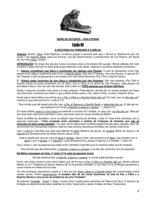 SÉRIE DE ESTUDOS – VIDA ETERNA



                                   A DOUTRINA DA TRINDADE E A BÍBLIA!
Oremos: Senhor, Deus Todo-Poderoso, te damos graças e louvores pelo que o Senhor é. Pedimos-te que nos
envie o Teu Espírito Santo, para nos iluminar, nos dar discernimento e conhecimento de Tua Palavra, em Nome
de Teu Filho Jesus. Amém!
INTRODUÇÃO: Ao longo dos séculos muitos conceitos sobre a Divindade têm surgido. Muitos debates têm sido
travados e todos afirmam ter base bíblica para defender suas idéias. Vejamos 2 conceitos bastante conhecidos:
1 - Alguns consideram que Deus é constituído por apenas uma Pessoa: A qual se apresentou como Pai,
depois como Filho e atualmente atua como o Espírito Santo. Não são 3 Pessoas, nem três Deuses. É apenas um
Ser Pessoal, o qual se apresentou e se revelou com três títulos diferentes (Pai, Filho e Espírito Santo).
2 - Outros estão convictos de que Deus é constituído por três Pessoas: São três pessoas (Pai, Filho e
Espírito Santo) as quais constituem um só Deus. Isto é, Deus é um plural de três Pessoas, cada pessoa da
divindade é Deus, mas não são três Deuses. Eles crêem em TRÊS pessoas que formam UM Deus.
Sendo o segundo conceito mais aceito no meio religioso. Pretendemos, através de um estudo simples com base
nas Escrituras, conhecermos melhor o que a Bíblia ensina sobre o Pai, sobre o Filho, e sobre o Espírito Santo.
Existe algum texto bíblico que afirma que o Pai, o Filho e o Espírito Santo são um? Ou seja, que os três são um?
Leiamos o que está escrito em 1 João 5:7-8.
“Pois há três que dão testemunho [no céu: o Pai, a Palavra e o Espírito Santo; e estes três são um. E três são os
                     que testificam na Terra]: o Espírito, a água e o sangue...” I João 5:7-8.
Em toda a Bíblia, esse é o único texto que defende o conceito de Trindade, ou seja, que “os três são um.” Mas por
que esse texto está entre colchetes? Como esse texto está em outras versões da Bíblia?
Tanto na Bíblia de Jerusalém, como na edição João Ferreira de Almeida, I João 5:7 está entre colchetes com a
seguinte explicação: “Todo conteúdo entre colchetes é matéria da Tradução de Almeida, que não se
encontra no texto grego adotado.” Ou seja, ele foi adicionado na Bíblia posteriormente pelos copistas, pois não
se encontra nos manuscritos originais! Hoje os mais sinceros estudiosos da Bíblia não utilizam esse texto.
Leia o verso 6 e perceba que João está falando da água (Batismo de Jesus), do sangue (Morte de Jesus) e do
Espírito que dá testemunho de Nosso Senhor Jesus Cristo.
 “Este é aquele que veio por meio de água e sangue, Jesus Cristo; não somente com água, mas também com a
      água e com o sangue. E o Espírito é o que dá testemunho, porque o Espírito é a verdade.” I João 5:6
Leia o verso 7, sem as palavras que estão entre colchetes e perceba que as mesmas estão fora do contexto.
   “Pois há três que dão testemunho: o Espírito, a água e o sangue, e os três são unânimes num só propósito.”
Na Bíblia Linguagem de Hoje, 1ª João 5:7-8, está da seguinte forma:
              “Há três testemunhas: o Espírito, a água e o sangue. E os três estão de pleno acordo.”
Como não existe nenhum outro texto bíblico que afirme que o Pai, o Filho e o Espírito são um. Muitos utilizam
Mateus 3:16-17 (Batismo de Jesus); Mateus 28:19 (A grande comissão); II Coríntios 13:13 (A bênção apostólica) e
outros versos em defesa de sua tese.
Um dos principais argumentos usados é o fato de que Deus, Jesus e o Espírito Santo são mencionados juntos
nesses versos. Porém perguntamos: O simples fato de um verso mencionar os três (O Pai, o Filho e o
Espírito Santo) é uma prova da existência de uma Trindade?
As palavras “trindade”, “triúno” e “trino”, jamais foram usadas pelos escritores da Palavra de Deus. A doutrina da
trindade era desconhecida pelos Israelitas do Velho Testamento e pelos Cristãos do Novo Testamento.

                                                                                                                2
 