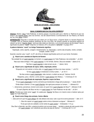 SÉRIE DE ESTUDOS – VIDA ETERNA



                               QUAL O SIGNIFICADO DA PALAVRA ESPÍRITO?
Oremos: Senhor, Deus Todo-Poderoso, te damos graças e louvores pelo que o Senhor é. Pedimos-te que nos
envie o Teu Espírito Santo, para nos iluminar, nos dar discernimento e conhecimento de Tua Palavra, em Nome
de Teu Filho Jesus. Amém!
INTRODUÇÃO: Segundo o conceito dos que crêem em um Deus triúno, o Espírito Santo é a terceira Pessoa da
“Trindade” com os mesmos poderes (atributos) do Pai e do Filho. No entanto quando os escritores bíblicos se
referem ao termo “Espírito Santo”, será que eles estão se referindo a uma terceira pessoa da Divindade? Qual o
significado da palavra “ruach” (Espírito) no hebraico (AT) e da palavra “pneuma” no grego (NT)?
A palavra hebraica “ruach” no Antigo Testamento significa:
  “respiração, vento, espírito, coragem, temperamento, ira, disposição, o centro das emoções, mente, vontade,
                                            coração, caráter, moral.”
Quando o escritor usou “ruach”, no AT, ele tinha um desses significados acima em sua mente. Exemplos:
   1) Ruach com o sentido do Espírito de Homem
 “Na verdade há um ruach (espírito) no homem, e o ruach (sopro) do Todo-Poderoso o faz entendido.” - Jó 32:8.
     “Nas tuas mãos entrego o meu ruach (espírito); tu me remiste, Senhor, Deus da verdade.” - Salmo 31:5.
                        “Sai-lhes o ruach (espírito) e eles tornam ao pó....” - Salmo 146:4.
   2) Ruach com o significado de sopro, hálito, respiração, ânimo
        “Enquanto em mim estiver a minha vida, e o ruach (sopro) de Deus nos meus narizes...” - Jó 27:3.
                        “O meu ruach (hálito) é intolerável à minha mulher...” - Jó 19:17.
             “Se lhes cortas a ruach (respiração), eles morrem, e voltam ao seu pó.” Salmos 104:29.
          “Despertou, pois, o Senhor, contra Jeorão o ruach (ânimo) dos filisteus...” - II Crônicas 21:16.
   3) Ruach com o significado de respiração, Espírito e sopro de Deus
        “A sua ruach (respiração) é como a torrente que transborda e chega até ao pescoço...” - Isaías 30:28.
       “Então disse o Senhor: O meu ruach (Espírito) não agirá para sempre no homem...” – Gênesis 6:3.
   “... Acharíamos, porventura, homem como este, em quem há o ruach (Espírito) de Deus?” – Gênesis 41:38.
         “O ruach (Espírito) de Deus me fez; e o ruach (sopro) do Todo-Poderoso me dá vida.” - Jó 33:4.
NOTA: Perceba que neste verso “ruach”, foi usada para “Espírito” de Deus e no mesmo verso o tradutor optou por
“sopro” do Todo-Poderoso.
   4) Ruach como fôlego dos animais, Vento e Mente
“... toda carne em que há ruach (fôlego) de vida debaixo dos céus: tudo o que há na terra perecerá.” – Gên. 6:17.
             “... Deus fez soprar um ruach (vento) sobre a terra e baixaram as águas.” - Gênesis 8:1.
               “E eis que tudo era vaidade e correr atrás do ruach (vento).” - Eclesiastes 1:14 u.p.
 “Deu Davi a Salomão, seu filho, a planta do pórtico com as suas casas, ... também a planta de tudo quanto tinha
            em ruach (mente), com referência aos átrios da casa do Senhor.” - I Crônicas 28:11 e 12



                                                                                                                20
 