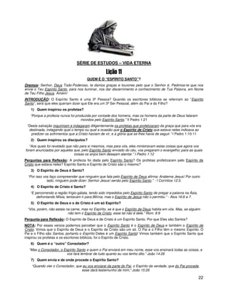 SÉRIE DE ESTUDOS – VIDA ETERNA


                                       QUEM É O “ESPÍRITO SANTO”?
Oremos: Senhor, Deus Todo-Poderoso, te damos graças e louvores pelo que o Senhor é. Pedimos-te que nos
envie o Teu Espírito Santo, para nos iluminar, nos dar discernimento e conhecimento de Tua Palavra, em Nome
de Teu Filho Jesus. Amém!
INTRODUÇÃO: O Espírito Santo é uma 3ª Pessoa? Quando os escritores bíblicos se referiram ao “Espírito
Santo”, será que eles queriam dizer que Ele era um 3ª Ser Pessoal, além do Pai e do Filho?
   1) Quem inspirou os profetas?
   “Porque a profecia nunca foi produzida por vontade dos homens, mas os homens da parte de Deus falaram
                                   movidos pelo Espírito Santo.” II Pedro 1:21
 “Desta salvação inquiririam e indagaram diligentemente os profetas que profetizaram da graça que para vós era
  destinada, indagando qual o tempo ou qual a ocasião que o Espírito de Cristo que estava neles indicava ao
   predizer os sofrimentos que a Cristo haviam de vir, e a glória que se lhes havia de seguir.” I Pedro 1:10-11
   2) Quem inspirou os discípulos?
   “Aos quais foi revelado que não para si mesmos, mas para vós, eles ministravam estas coisas que agora vos
foram anunciados por aqueles que, pelo Espírito Santo enviado do céu, vos pregaram o evangelho; para as quais
                                coisas os anjos bem desejam atentar.” I Pedro 1:12
Perguntas para Reflexão: A profecia foi dada pelo Espírito Santo? Os profetas profetizaram pelo Espírito de
Cristo que estava neles? Espírito Santo e Espírito de Cristo são o mesmo?
   3) O Espírito de Deus é Santo?
  “Por isso vos faço compreender que ninguém que fala pelo Espírito de Deus afirma: Anátema Jesus! Por outro
              lado, ninguém pode dizer: Senhor Jesus! senão pelo Espírito Santo.” - I Coríntios 12:3.
   4) O Espírito de Cristo é Santo?
   “E percorrendo a região frígio-gálata, tendo sido impedidos pelo Espírito Santo de pregar a palavra na Ásia,
       defrontando Mísia, tentavam ir para Bitínia, mas o Espírito de Jesus não o permitiu.” - Atos 16:6 e 7.
   5) O Espírito de Deus e o de Cristo é um só Espírito?
 “Vós, porém, não estais na carne, mas no Espírito, se é que o Espírito de Deus habita em vós. Mas, se alguém
                          não tem o Espírito de Cristo, esse tal não é dele.” Rom. 8:9
Pergunta para Reflexão: O Espírito de Deus e de Cristo é um Espírito Santo. Por que Eles são Santos?
NOTA: Por esses versos podemos perceber que o Espírito Santo é o Espírito de Deus e também o Espírito de
Cristo. Vimos que o Espírito de Deus e o Espírito de Cristo são um só. O Pai e o Filho têm o mesmo Espírito. O
Pai e o Filho são Santos, portanto o Espírito Deles é um Espírito Santo! Vimos também que o Espírito Santo que
inspirou os profetas e os escritores bíblicos, foi o Espírito de Cristo.
   6) Quem é o “outro” Consolador?
  “Mas o Consolador, o Espírito Santo a quem o Pai enviará em meu nome, esse vos ensinará todas as coisas, e
                         vos fará lembrar de tudo quanto eu vos tenho dito.” João 14:26
   7) Quem envia e de onde procede o Espírito Santo?
    “Quando vier o Consolador, que eu vos enviarei da parte do Pai, o Espírito da verdade, que do Pai procede,
                                  esse dará testemunho de mim;” João 15:26

                                                                                                                  22
 