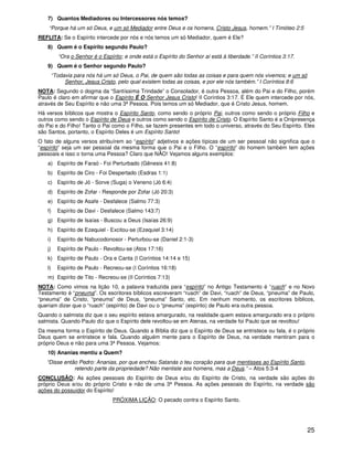 7) Quantos Mediadores ou Intercessores nós temos?
    “Porque há um só Deus, e um só Mediador entre Deus e os homens, Cristo Jesus, homem.” I Timóteo 2:5
REFLITA: Se o Espírito intercede por nós e nós temos um só Mediador, quem é Ele?
   8) Quem é o Espírito segundo Paulo?
          “Ora o Senhor é o Espírito; e onde está o Espírito do Senhor aí está à liberdade.” II Coríntios 3:17.
   9) Quem é o Senhor segundo Paulo?
        “Todavia para nós há um só Deus, o Pai, de quem são todas as coisas e para quem nós vivemos; e um só
             Senhor, Jesus Cristo, pelo qual existem todas as coisas, e por ele nós também.” I Coríntios 8:6
NOTA: Segundo o dogma da “Santíssima Trindade” o Consolador, é outra Pessoa, além do Pai e do Filho, porém
Paulo é claro em afirmar que o Espírito É O Senhor Jesus Cristo! II Coríntios 3:17. É Ele quem intercede por nós,
através de Seu Espírito e não uma 3ª Pessoa. Pois temos um só Mediador, que é Cristo Jesus, homem.
Há versos bíblicos que mostra o Espírito Santo, como sendo o próprio Pai, outros como sendo o próprio Filho e
outros como sendo o Espírito de Deus e outros como sendo o Espírito de Cristo. O Espírito Santo é a Onipresença
do Pai e do Filho! Tanto o Pai como o Filho, se fazem presentes em todo o universo, através do Seu Espírito. Eles
são Santos, portanto, o Espírito Deles é um Espírito Santo!
O fato de alguns versos atribuírem ao “espírito” adjetivos e ações típicas de um ser pessoal não significa que o
“espírito” seja um ser pessoal da mesma forma que o Pai e o Filho. O “espírito” do homem também tem ações
pessoais e isso o torna uma Pessoa? Claro que NÃO! Vejamos alguns exemplos:
   a) Espírito de Faraó - Foi Perturbado (Gênesis 41:8)
   b) Espírito de Ciro - Foi Despertado (Esdras 1:1)
   c) Espírito de Jó - Sorve (Suga) o Veneno (Jó 6:4)
   d) Espírito de Zofar - Responde por Zofar (Jó 20:3)
   e) Espírito de Asafe - Desfalece (Salmo 77:3)
   f)     Espírito de Davi - Desfalece (Salmo 143:7)
   g) Espírito de Isaías - Buscou a Deus (Isaías 26:9)
   h) Espírito de Ezequiel - Excitou-se (Ezequiel 3:14)
   i)     Espírito de Nabucodonosor - Perturbou-se (Daniel 2:1-3)
   j)     Espírito de Paulo - Revoltou-se (Atos 17:16)
   k) Espírito de Paulo - Ora e Canta (I Coríntios 14:14 e 15)
   l)     Espírito de Paulo - Recreou-se (I Coríntios 16:18)
   m) Espírito de Tito - Recreou-se (II Coríntios 7:13)
NOTA: Como vimos na lição 10, a palavra traduzida para “espírito” no Antigo Testamento é “ruach” e no Novo
Testamento é “pneuma”. Os escritores bíblicos escreveram “ruach” de Davi, “ruach” de Deus, “pneuma” de Paulo,
“pneuma” de Cristo, “pneuma” de Deus, “pneuma” Santo, etc. Em nenhum momento, os escritores bíblicos,
queriam dizer que o “ruach” (espírito) de Davi ou o “pneuma” (espírito) de Paulo era outra pessoa.
Quando o salmista diz que o seu espírito estava amargurado, na realidade quem estava amargurado era o próprio
salmista. Quando Paulo diz que o Espírito dele revoltou-se em Atenas, na verdade foi Paulo que se revoltou!
Da mesma forma o Espírito de Deus. Quando a Bíblia diz que o Espírito de Deus se entristece ou fala, é o próprio
Deus quem se entristece e fala. Quando alguém mente para o Espírito de Deus, na verdade mentiram para o
próprio Deus e não para uma 3ª Pessoa. Vejamos:
   10) Ananias mentiu a Quem?
   “Disse então Pedro: Ananias, por que encheu Satanás o teu coração para que mentisses ao Espírito Santo,
              retendo parte da propriedade? Não mentiste aos homens, mas a Deus.” – Atos 5:3-4
CONCLUSÃO: As ações pessoais do Espírito de Deus e/ou do Espírito de Cristo, na verdade são ações do
próprio Deus e/ou do próprio Cristo e não de uma 3ª Pessoa. As ações pessoais do Espírito, na verdade são
ações do possuidor do Espírito!
                                 PRÓXIMA LIÇÃO: O pecado contra o Espírito Santo.




                                                                                                                  25
 