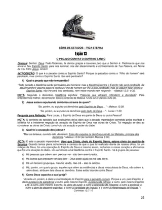 SÉRIE DE ESTUDOS – VIDA ETERNA



                                  O PECADO CONTRA O ESPÍRITO SANTO
Oremos: Senhor, Deus Todo-Poderoso, te damos graças e louvores pelo que o Senhor é. Pedimos-te que nos
envie o Teu Espírito Santo, para nos iluminar, nos dar discernimento e conhecimento de Tua Palavra, em Nome
de Teu Filho Jesus. Amém!
INTRODUÇÃO: O que é o pecado contra o Espírito Santo? Porque os pecados contra o “Filho do homem” será
perdoado, mas contra o Espírito Santo não será perdoado?
   1) Qual o pecado que não tem perdão?
“Todo pecado e blasfêmia serão perdoados aos homens; mas a blasfêmia contra o Espírito não será perdoada. Se
  alguém proferir alguma palavra contra o Filho do homem ser-lhe-á isso perdoado; mas se alguém falar contra o
       Espírito Santo, não lhe será isso perdoado, nem neste mundo nem no porvir.” - Mateus 12:31 e 32.
NOTA: Segundo o dicionário, blasfêmia significa: “Palavras que ultrajam (ofendem) a divindade”. Para
entendermos melhor, devemos ler todo o contexto de Mateus 12:22-32 e Marcos 3:20-30.
   2) Jesus estava expulsando demônios através de quem?
                 “Se, porém, eu expulso os demônios pelo Espírito de Deus....” - Mateus 12:28.
                   “Se, porém, eu expulso os demônios pelo dedo de Deus....” - Lucas 11:20.
Pergunta para Reflexão: Para Lucas, o Espírito de Deus era parte de Deus ou outra Pessoa?
NOTA: O contexto do episódio que analisamos deixa claro que o pecado imperdoável cometido pelos escribas e
fariseus foi a insistente negação da atuação do Espírito de Deus nas obras de Cristo. Tal negação se deu ao
considerar as obras de Cristo como fruto da atuação e poder do diabo.
   3) Qual foi a acusação dos judeus?
    “Mas os fariseus, ouvindo isto, disseram: Este não expulsa os demônios senão por Belzebu, príncipe dos
                               demônios.” Mateus 12:24 (ler também Marcos 3:30)
NOTA: É este o pecado imperdoável: dizer que Cristo, cheio do Espírito Santo, estava cheio do espírito de
Satanás. Quando temos plena consciência e certeza de que o que foi realizado diante de nossos olhos, foi um
milagre de Deus, foi uma operação do Espírito de Deus e mesmo assim, fechamos o nosso coração e afirmamos
que foi uma atuação do diabo, isto constituirá uma blasfêmia contra o Espírito Santo. Há 4 grupos de pessoas:
   a) Há pessoas que crêem sem precisar ver - são bem-aventurados.
   b) Há outros que precisam ver para crer - Deus pode ajudá-los na falta de fé.
   c) Há um terceiro grupo que, mesmo vendo, não crê – são os céticos.
   d) Há, porém, um quarto grupo: aqueles que vêem as evidências e obras miraculosas de Deus, não crêem e,
      além disso, atribuem tais obras ao demônio. Estes estão lutando contra Deus!
   4) Como Deus capacita a sua igreja?
    “A cada um, porém, é dada a manifestação do Espírito para o proveito comum. Porque a um, pelo Espírito, é
   dada a palavra da sabedoria; a outro, pelo mesmo Espírito, a palavra da ciência; a outro, pelo mesmo Espírito,
      a fé; a outro, pelo mesmo Espírito, os dons de curar; a outro a operação de milagres; a outro a profecia; a
      outro o dom de discernir espíritos; a outro a variedade de línguas; e a outro a interpretação de línguas.” I
                                                   Coríntios 12:7-10

                                                                                                               26
 