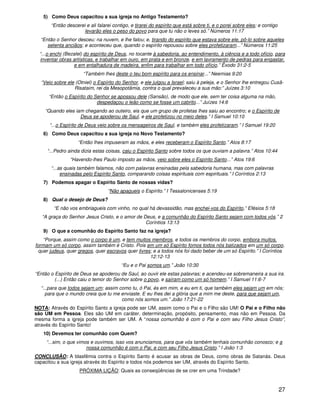 5) Como Deus capacitou a sua igreja no Antigo Testamento?
       “Então descerei e ali falarei contigo, e tirarei do espírito que está sobre ti, e o porei sobre eles; e contigo
                      levarão eles o peso do povo para que tu não o leves só.” Números 11:17
  “Então o Senhor desceu: na nuvem, e lhe falou; e, tirando do espírito que estava sobre ele, pô-lo sobre aqueles
     setenta anciãos; e aconteceu que, quando o espírito repousou sobre eles profetizaram...” Números 11:25
  “...o enchi (Bezalel) do espírito de Deus, no tocante à sabedoria, ao entendimento, à ciência e a todo ofício, para
  inventar obras artísticas, e trabalhar em ouro, em prata e em bronze, e em lavramento de pedras para engastar,
                  e em entalhadura de madeira, enfim para trabalhar em todo ofício.” Êxodo 31:2-5
                      “Também lhes deste o teu bom espírito para os ensinar...” Neemias 9:20
  “Veio sobre ele (Otniel) o Espírito do Senhor, e ele julgou a Israel; saiu à peleja, e o Senhor lhe entregou Cusã-
                 Risataim, rei da Mesopotâmia, contra o qual prevaleceu a sua mão:” Juízes 3:10
      “Então o Espírito do Senhor se apossou dele (Sansão), de modo que ele, sem ter coisa alguma na mão,
                            despedaçou o leão como se fosse um cabrito...” Juízes 14:6
    “Quando eles iam chegando ao outeiro, eis que um grupo de profetas lhes saiu ao encontro; e o Espírito de
                   Deus se apoderou de Saul, e ele profetizou no meio deles.” I Samuel 10:10
      “...o Espírito de Deus veio sobre os mensageiros de Saul, e também eles profetizaram.” I Samuel 19:20
   6) Como Deus capacitou a sua igreja no Novo Testamento?
                    “Então lhes impuseram as mãos, e eles receberam o Espírito Santo.” Atos 8:17
     “...Pedro ainda dizia estas coisas, caiu o Espírito Santo sobre todos os que ouviam a palavra.” Atos 10:44
                “Havendo-lhes Paulo imposto as mãos, veio sobre eles o Espírito Santo...” Atos 19:6
       “...as quais também falamos, não com palavras ensinadas pela sabedoria humana, mas com palavras
            ensinadas pelo Espírito Santo, comparando coisas espirituais com espirituais.” I Coríntios 2:13
   7) Podemos apagar o Espírito Santo de nossas vidas?
                                  “Não apagueis o Espírito.” I Tessalonicenses 5:19
   8) Qual o desejo de Deus?
        “E não vos embriagueis com vinho, no qual há devassidão, mas enchei-vos do Espírito,” Efésios 5:18
   “A graça do Senhor Jesus Cristo, e o amor de Deus, e a comunhão do Espírito Santo sejam com todos vós.” 2
                                                 Coríntios 13:13
   9) O que a comunhão do Espírito Santo faz na igreja?
    “Porque, assim como o corpo é um, e tem muitos membros, e todos os membros do corpo, embora muitos,
formam um só corpo, assim também é Cristo. Pois em um só Espírito fomos todos nós batizados em um só corpo,
  quer judeus, quer gregos, quer escravos quer livres; e a todos nós foi dado beber de um só Espírito.” I Coríntios
                                                     12:12-13
                                         “Eu e o Pai somos um.” João 10:30
“Então o Espírito de Deus se apoderou de Saul, ao ouvir ele estas palavras; e acendeu-se sobremaneira a sua ira.
         (...) Então caiu o temor do Senhor sobre o povo, e saíram como um só homem.” I Samuel 11:6-7
  “...para que todos sejam um; assim como tu, ó Pai, és em mim, e eu em ti, que também eles sejam um em nós;
    para que o mundo creia que tu me enviaste. E eu lhes dei a glória que a mim me deste, para que sejam um,
                                      como nós somos um.” João 17:21-22
NOTA: Através do Espírito Santo a igreja pode ser UM, assim como o Pai e o Filho são UM! O Pai e o Filho não
são UM em Pessoa. Eles são UM em caráter, determinação, propósito, pensamento, mas não em Pessoa. Da
mesma forma a igreja pode também ser UM. A “nossa comunhão é com o Pai e com seu Filho Jesus Cristo”,
através do Espírito Santo!
   10) Devemos ter comunhão com Quem?
     “...sim, o que vimos e ouvimos, isso vos anunciamos, para que vós também tenhais comunhão conosco; e a
                        nossa comunhão é com o Pai, e com seu Filho Jesus Cristo.” I João 1:3
CONCLUSÃO: A blasfêmia contra o Espírito Santo é acusar as obras de Deus, como obras de Satanás. Deus
capacitou a sua igreja através do Espírito e todos nós podemos ser UM, através do Espírito Santo.
                    PRÓXIMA LIÇÃO: Quais as conseqüências de se crer em uma Trindade?


                                                                                                                         27
 