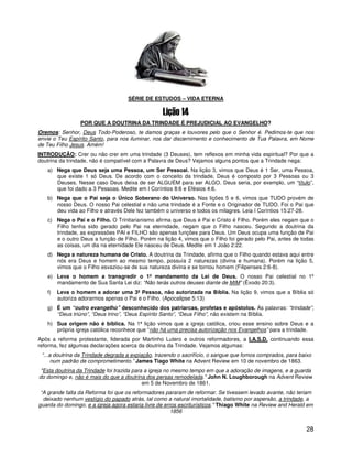 SÉRIE DE ESTUDOS – VIDA ETERNA



                 POR QUE A DOUTRINA DA TRINDADE É PREJUDICIAL AO EVANGELHO?
Oremos: Senhor, Deus Todo-Poderoso, te damos graças e louvores pelo que o Senhor é. Pedimos-te que nos
envie o Teu Espírito Santo, para nos iluminar, nos dar discernimento e conhecimento de Tua Palavra, em Nome
de Teu Filho Jesus. Amém!
INTRODUÇÃO: Crer ou não crer em uma trindade (3 Deuses), tem reflexos em minha vida espiritual? Por que a
doutrina da trindade, não é compatível com a Palavra de Deus? Vejamos alguns pontos que a Trindade nega:
   a) Nega que Deus seja uma Pessoa, um Ser Pessoal. Na lição 3, vimos que Deus é 1 Ser, uma Pessoa,
      que existe 1 só Deus. De acordo com o conceito da trindade, Deus é composto por 3 Pessoas ou 3
      Deuses. Nesse caso Deus deixa de ser ALGUÉM para ser ALGO. Deus seria, por exemplo, um “título”,
      que foi dado a 3 Pessoas. Medite em I Coríntios 8:6 e Efésios 4:6.
   b) Nega que o Pai seja o Único Soberano do Universo. Nas lições 5 e 6, vimos que TUDO provém de
      nosso Deus. O nosso Pai celestial e não uma trindade é a Fonte e o Originador de TUDO. Foi o Pai que
      deu vida ao Filho e através Dele fez também o universo e todos os milagres. Leia I Coríntios 15:27-28.
   c) Nega o Pai e o Filho. O Trinitarianismo afirma que Deus é Pai e Cristo é Filho. Porém eles negam que o
      Filho tenha sido gerado pelo Pai na eternidade, negam que o Filho nasceu. Segundo a doutrina da
      trindade, as expressões PAI e FILHO são apenas funções para Deus. Um Deus ocupa uma função de Pai
      e o outro Deus a função de Filho. Porém na lição 4, vimos que o Filho foi gerado pelo Pai, antes de todas
      as coisas, um dia na eternidade Ele nasceu de Deus. Medite em 1 João 2:22.
   d) Nega a natureza humana de Cristo. A doutrina da Trindade, afirma que o Filho quando estava aqui entre
      nós era Deus e homem ao mesmo tempo, possuía 2 naturezas (divina e humana). Porém na lição 5,
      vimos que o Filho esvaziou-se de sua natureza divina e se tornou homem (Filipenses 2:6-8).
   e) Leva o homem a transgredir o 1º mandamento da Lei de Deus. O nosso Pai celestial no 1º
      mandamento de Sua Santa Lei diz: “Não terás outros deuses diante de MIM” (Êxodo 20:3).
   f)   Leva o homem a adorar uma 3ª Pessoa, não autorizada na Bíblia. Na lição 9, vimos que a Bíblia só
        autoriza adorarmos apenas o Pai e o Filho. (Apocalipse 5:13)
   g) É um “outro evangelho” desconhecido dos patriarcas, profetas e apóstolos. As palavras: “trindade”,
      “Deus triúno”, “Deus trino”, “Deus Espírito Santo”, “Deus Filho”, não existem na Bíblia.
   h) Sua origem não é bíblica. Na 1ª lição vimos que a igreja católica, criou esse ensino sobre Deus e a
      própria igreja católica reconhece que “não há uma precisa autorização nos Evangelhos” para a trindade.
Após a reforma protestante, liderada por Martinho Lutero e outros reformadores, a I.A.S.D. continuando essa
reforma, fez algumas declarações acerca da doutrina da Trindade. Vejamos algumas:
 “...a doutrina da Trindade degrada a expiação, trazendo o sacrifício, o sangue que fomos comprados, para baixo
      num padrão de comprometimento.” James Tiago White na Advent Review em 10 de novembro de 1863.
 "Esta doutrina da Trindade foi trazida para a igreja no mesmo tempo em que a adoração de imagens, e a guarda
do domingo e, não é mais do que a doutrina dos persas remodelada." John N. Loughborough na Advent Review
                                            em 5 de Novembro de 1861.
 “A grande falta da Reforma foi que os reformadores pararam de reformar. Se tivessem levado avante, não teriam
  deixado nenhum vestígio do papado atrás, tal como a natural imortalidade, batismo por aspersão, a trindade, a
guarda do domingo, e a igreja agora estaria livre de erros escriturísticos." Thiago White na Review and Herald em
                                                        1856


                                                                                                              28
 