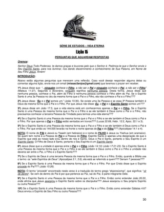 SÉRIE DE ESTUDOS – VIDA ETERNA



                                PERGUNTAS QUE AGUARDAM RESPOSTAS
Oremos:
Senhor Deus Todo-Poderoso, te damos graças e louvores pelo que o Senhor é. Pedimos-te que o Senhor envie o
Seu Espírito Santo, para nos iluminar, nos dando discernimento e conhecimento de Sua Palavra, em Nome de
Seu Filho Jesus. Amém!
INTRODUÇÃO:
Abaixo estão algumas perguntas que merecem uma reflexão. Caso você deseje responder alguma delas ou
comentar alguma lição, envie-nos um email (missao3anjos@gmail.com) que teremos o prazer em receber.
1ª) Jesus disse que: “...ninguém conhece o Filho, a não ser o Pai e ninguém conhece o Pai, a não ser o Filho”
(Mateus 11:27). Segundo o dicionário, ninguém significa nenhuma pessoa. Desta forma, Jesus disse que
nenhuma pessoa, conhece o Pai, além do Filho e nenhuma pessoa conhece o Filho além do Pai. Se o Espírito
Santo é uma 3a Pessoa no céu da mesma forma que o Pai e o Filho, ela não conhece o Pai e o Filho???
2ª) Jesus disse: “Eu e o Pai somos um.” (João 10:30). Se existe uma 3a Pessoa e se essa 3ª Pessoa também é
Deus da mesma forma que o Pai e o Filho. Por que Jesus não disse: Eu, o Pai e o Espírito Santo somos um???
3ª) Jesus disse em João 17:3, que a vida eterna está em conhecermos apenas o Pai e o Filho. Se o Espírito
Santo é uma Pessoa da mesma forma que o Pai e o Filho e se ele também é Deus como o Pai e o Filho, não
precisamos conhecer a terceira Pessoa da Trindade para termos uma vida eterna???
4ª) Se o Espírito Santo é uma Pessoa da mesma forma que o Pai e o Filho e se ele também é Deus como o Pai e
o Filho. Por que apenas o Pai e o Filho estão sentados em tronos??? (Lucas 22:69, Hebr. 12:2, Apoc. 22:1 e 3).
5ª) Se o Espírito Santo é uma Pessoa da mesma forma que o Pai e o Filho e se ele também é Deus como o Pai e
o Filho. Por que então os 144.000 levarão na fronte o nome apenas do Pai e do Filho??? (Apocalipse 14:1 e 4).
NOTA: O nome do PAI é Jeová ou Yaweh (em hebraico) e o nome do FILHO é Jesus ou Yeshua (em aramaico).
Só quem tem nome é a Pessoa do Pai e a Pessoa do Filho. Espírito Santo é apenas uma designação de que o
Espírito que está ao nosso lado e/ou dentro de nós é Santo. Deus o Pai é Santo, portanto o Seu Espírito é um
Espírito Santo. O Filho de Deus é Santo, portanto o Seu Espírito é um Espírito Santo.
6ª) Jesus disse que a unidade é apenas entre o Pai e o Filho (João 14:10) (João 17:21-23). Se o Espírito Santo é
uma Pessoa da mesma forma que o Pai e o Filho e se ele também é Deus como o Pai e o Filho a unidade não
deveria ser entre o Pai, o Filho e o Espírito Santo???
7ª) Se o Espírito de Deus é uma terceira Pessoa da mesma forma que o Pai e o Filho. Então, quando a Bíblia usa
o termo: os “sete Espíritos de Deus” (Apocalipse 3:1, 5:6), ela está se referindo a quem??? Seriam 7 pessoas???
8ª) Se o Espírito Santo é uma Pessoa da mesma forma que o Pai e o Filho. Por que Cristo disse que o Espírito
procede do Pai??? (João 15:26).
NOTA: O termo “procede” encontrado neste verso é a tradução do termo grego “ekporeúomai”, que significa; “vir
de dentro”. Se vem de dentro do Pai é por que pertence ao Pai, sai do Pai, é parte integrante Dele.
9ª) Se o Espírito Santo é uma Pessoa da mesma forma que o Pai e o Filho. Então como entender João 20:22,
onde afirma que Jesus assoprou o Espírito Santo sobre os discípulos??? Jesus assoprou o Seu próprio Espírito
ou outra Pessoa???
10ª) Se o Espírito Santo é uma Pessoa da mesma forma que o Pai e o Filho. Então como entender Gálatas 4:6?
Deus enviou o Espírito de Seu Filho ou outra Pessoa???


                                                                                                             30
 