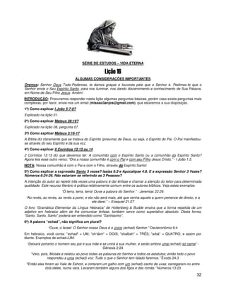SÉRIE DE ESTUDOS – VIDA ETERNA



                                 ALGUMAS CONSIDERAÇÕES IMPORTANTES
Oremos: Senhor Deus Todo-Poderoso, te damos graças e louvores pelo que o Senhor é. Pedimos-te que o
Senhor envie o Seu Espírito Santo, para nos iluminar, nos dando discernimento e conhecimento de Sua Palavra,
em Nome de Seu Filho Jesus. Amém!
INTRODUÇÃO: Procuramos responder nesta lição algumas perguntas básicas, porém caso exista perguntas mais
complexas, por favor, envie-nos um email (missao3anjos@gmail.com), que estaremos a sua disposição.
1ª) Como explicar I João 5:7-8?
Explicado na lição 01.
2ª) Como explicar Mateus 28:19?
Explicado na lição 08, pergunta 07.
3ª) Como explicar Mateus 3:16-17
A Bíblia diz claramente que se tratava do Espírito (pneuma) de Deus, ou seja, o Espírito do Pai. O Pai manifestou-
se através do seu Espírito e da sua voz.
4ª) Como explicar II Coríntios 13:13 ou 14
2 Coríntios 13:13 diz que devemos ter: A comunhão com o Espírito Santo ou a comunhão do Espírito Santo?
Agora leia esse outro verso: “Ora a nossa comunhão é com o Pai e com seu Filho Jesus Cristo.” - I João 1:3.
NOTA: Nossa comunhão é com o Pai e com o Filho, através do Espírito Santo!
5ª) Como explicar a expressão Santo 3 vezes? Isaías 6:3 e Apocalipse 4:8. E a expressão Senhor 3 Vezes?
Números 6:24-26. Não estariam se referindo as 3 Pessoas?
A intenção do autor ao repetir três vezes uma palavra é dar ênfase e chamar a atenção do leitor para determinada
qualidade. Este recurso literário é prática relativamente comum entre os autores bíblicos. Veja estes exemplos:
                         “Ó terra, terra, terra! Ouve a palavra do Senhor.” - Jeremias 22:29.
 “Ao revés, ao revés, ao revés a porei, e ela não será mais, até que venha aquele a quem pertence de direito, e a
                                             ele darei.” – Ezequiel 21:27
O livro “Gramática Elementar da Língua Hebraica” de Hollenberg & Budde ensina que a forma repetida de um
adjetivo em hebraico além de lhe comunicar ênfase, também serve como superlativo absoluto. Desta forma,
“Santo, Santo, Santo” poderia ser entendido como “Santíssimo”.
6ª) A palavra “echad”, não significa um plural?
               “Ouve, ó Israel: O Senhor nosso Deus é o único (echad) Senhor.” Deuteronômio 6:4
Em hebraico, você conta: "echad" = UM; "sh’táim" = DOIS; "shalôsh" = TRÊS; "arbá" = QUATRO; e assim por
diante. Exemplos de echad=UM:
 “Deixará portanto o homem seu pai e sua mãe e se unirá à sua mulher, e serão ambos uma (echad) só carne” -
                                               Gênesis 2:24
    “Veio, pois, Moisés e relatou ao povo todas as palavras do Senhor e todos os estatutos; então todo o povo
               respondeu a uma (echad) voz: Tudo o que o Senhor tem falado faremos.” Êxodo 24:3
 "Então eles foram ao Vale de Eshcol, e cortaram um galho com um (echad) cacho de uvas; carregaram-no entre
             dois deles, numa vara. Levaram também alguns dos figos e das romãs.” Números 13:23

                                                                                                                32
 