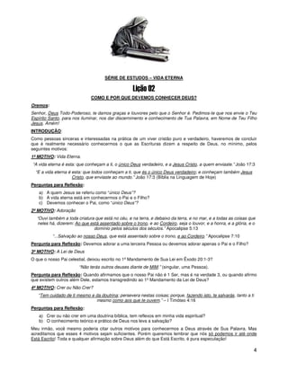 SÉRIE DE ESTUDOS – VIDA ETERNA



                             COMO E POR QUE DEVEMOS CONHECER DEUS?
Oremos:
Senhor, Deus Todo-Poderoso, te damos graças e louvores pelo que o Senhor é. Pedimos-te que nos envie o Teu
Espírito Santo, para nos iluminar, nos dar discernimento e conhecimento de Tua Palavra, em Nome de Teu Filho
Jesus. Amém!
INTRODUÇÃO:
Como pessoas sinceras e interessadas na prática de um viver cristão puro e verdadeiro, haveremos de concluir
que é realmente necessário conhecermos o que as Escrituras dizem a respeito de Deus, no mínimo, pelos
seguintes motivos:
1º MOTIVO: Vida Eterna.
“A vida eterna é esta: que conheçam a ti, o único Deus verdadeiro, e a Jesus Cristo, a quem enviaste.” João 17:3
  “E a vida eterna é esta: que todos conheçam a ti, que és o único Deus verdadeiro; e conheçam também Jesus
                     Cristo, que enviaste ao mundo.” João 17:3 (Bíblia na Linguagem de Hoje)
Perguntas para Reflexão:
   a) A quem Jesus se referiu como “único Deus”?
   b) A vida eterna está em conhecermos o Pai e o Filho?
   c) Devemos conhecer o Pai, como “único Deus”?
2º MOTIVO: Adoração
  “Ouvi também a toda criatura que está no céu, e na terra, e debaixo da terra, e no mar, e a todas as coisas que
  neles há, dizerem: Ao que está assentado sobre o trono, e ao Cordeiro, seja o louvor, e a honra, e a glória, e o
                              domínio pelos séculos dos séculos.” Apocalipse 5:13
          “...Salvação ao nosso Deus, que está assentado sobre o trono, e ao Cordeiro.” Apocalipse 7:10
Pergunta para Reflexão: Devemos adorar a uma terceira Pessoa ou devemos adorar apenas o Pai e o Filho?
3º MOTIVO: A Lei de Deus
O que o nosso Pai celestial, deixou escrito no 1º Mandamento de Sua Lei em Êxodo 20:1-3?
                       “Não terás outros deuses diante de MIM.” (singular, uma Pessoa).
Pergunta para Reflexão: Quando afirmamos que o nosso Pai não é 1 Ser, mas é na verdade 3, ou quando afirmo
que existem outros além Dele, estamos transgredindo ao 1º Mandamento da Lei de Deus?
4º MOTIVO: Crer ou Não Crer?
   “Tem cuidado de ti mesmo e da doutrina; persevera nestas coisas; porque, fazendo isto, te salvarás, tanto a ti
                              mesmo como aos que te ouvem.” – I Timóteo 4:16
Perguntas para Reflexão:
   a) Crer ou não crer em uma doutrina bíblica, tem reflexos em minha vida espiritual?
   b) O conhecimento teórico e prático de Deus nos leva a salvação?
Meu irmão, você mesmo poderia citar outros motivos para conhecermos a Deus através de Sua Palavra. Mas
acreditamos que esses 4 motivos sejam suficientes. Porém queremos lembrar que nós só podemos ir até onde
Está Escrito! Toda e qualquer afirmação sobre Deus além do que Está Escrito, é pura especulação!

                                                                                                                    4
 