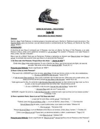 SÉRIE DE ESTUDOS – VIDA ETERNA



                                        DEUS ÚNICO OU DEUS TRIÚNO?
Oremos:
Senhor, Deus Todo-Poderoso, te damos graças e louvores pelo que o Senhor é. Pedimos-te que nos envie o Teu
Espírito Santo, para nos iluminar, nos dar discernimento e conhecimento de Tua Palavra, em Nome de Teu Filho
Jesus. Amém!
INTRODUÇÃO:
A doutrina de que Deus é composto por 3 Pessoas, nos traz um dilema: Se Deus é Três Pessoas, e se cada
Pessoa é Deus, então como podemos considerá-Lo um só Deus? Se existem 3 Pessoas e se cada Pessoa é
Deus, então, não são 3 Deuses?
Mas o que diz a Bíblia? Será que os Patriarcas, Profetas e apóstolos ao dizerem que Deus é único, que Deus é
um só, na verdade eles queriam dizer que Deus é um plural de três Pessoas?
1) Se Deus são três Pessoas. Porque Deus não disse: “...diante de NÓS”?
   “Então falou Deus todas estas palavras: Eu sou o Senhor teu Deus, que te tirei da terra do Egito, da casa da
                        servidão. Não terás outros deuses diante de MIM.” Êxodo 20:1-3
Pergunta para Reflexão: Qual o significado de “MIM”?
2) Deus é Uma ou mais Pessoas?
 “Pois assim diz o SENHOR que criou os céus, ele é Deus; foi ele que formou a terra, e a fez, ele a estabeleceu;
                           (...) Eu sou o SENHOR e não há outro.” Isaías 45:18
“...E não há outro Deus senão eu, Deus justo e salvador não há além de mim. Olhai para mim e sede salvos, vós,
                  todos os termos da terra; porque eu sou Deus e não há outro.” Isaías 45:21-22.
“Vede agora que Eu Sou, Eu somente e não há outro Deus além de mim; eu faço morrer e eu faço viver; eu firo e
                  eu saro; e não há quem possa livrar da minha mão.” Deuteronômio 32:39
                   “...Eu sou o SENHOR, e não há outro; fora de mim não há Deus.” Isaías 45:5
                                    “...Há outro Deus além de mim?” Isaías 46:8.
“SENHOR, ninguém há como tu, e não há Deus fora de ti, conforme tudo o que ouvimos com os nossos ouvidos.”
                                          1 Crônicas 17:20.
3) Para o apóstolo Paulo, Deus é um só? OU Deus são três?
                             “...e que não há outro Deus, senão um só.” I Coríntios 8:4
          “Todavia, para nós há um só Deus, o Pai, (...) e um só Senhor, Jesus Cristo...” – 1 Coríntios 8:6.
              “Um só Deus e Pai de todos, o qual é sobre todos, e por todos e em todos.” Efésios 4:6.
                                         “... Deus é um só...” Romanos 3:30
   “Porque há um só Deus, e um só Mediador entre Deus e os homens, Cristo Jesus, homem.” 1 Timóteo 2:5.
       “Crês tu que Deus é um só? Fazes bem; os demônios também o crêem, e estremecem.” Tiago 2:19
                                        “...mas Deus é um só.” Gálatas 3:20
Pergunta para Reflexão: Qual o significado de “Deus é um só”? Um só significa uma só Pessoa ou três Pessoas?

                                                                                                                   6
 
