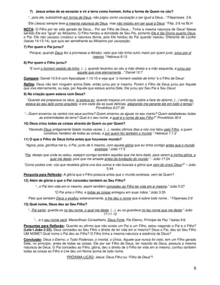 7) Jesus antes de se esvaziar e vir a terra como homem, tinha a forma de Quem no céu?
  “...pois ele, subsistindo em forma de Deus, não julgou como usurpação o ser igual a Deus...” Filipensses 2:6.
  “Ele (Jesus) sempre teve a mesma natureza de Deus, mas não insistiu em ser igual a Deus.” Filip. 2:6 na BLH
NOTA: O Filho por ter sido gerado de Deus... Por ser Filho de Deus... Tinha a mesma natureza de Deus! Nesse
sentido Ele era “igual” ao Altíssimo. O Filho herdou a divindade de Seu Pai, portanto Ele é tão Divino quanto Deus,
o Pai. Ele não usurpou (roubou) a natureza divina, pois Ele herdou do Pai quando nasceu. Diferente de Lúcifer
(Isaías 14:13-14), que quis ser semelhante ao Altíssimo por usurpação.
7) Por quem o Pai jurou?
   “Porque, quando Deus fez a promessa a Abraão, visto que não tinha outro maior por quem jurar, jurou por si
                                          mesmo.” Hebreus 6:13
8) Por quem o Filho jurou?
   “E ouvi o homem vestido de linho, (...), quando levantou ao céu a mão direita e a mão esquerda, e jurou por
                                  aquele que vive eternamente...” Daniel 12:7
Compare: Daniel 10:5-6 com Apocalipse 1:13-15 e veja que “o homem vestido de linho” é o Filho de Deus!
Reflita: Deus não tem ninguém acima Dele, então jurou por si mesmo. Porém o Filho de Deus jurou por Aquele
que vive eternamente, ou seja, por Aquele que estava acima Dele, Ele jurou por Seu Pai e Seu Deus!
9) Na criação quem estava com Deus?
  “Quando ele preparava os céus, aí estava eu; quando traçava um círculo sobre a face do abismo, (...) então eu
 estava ao seu lado como arquiteto; e era cada dia as suas delícias, alegrando-me perante ele em todo o tempo”.
                                               Provérbios 8:27-30
“...Quem encerrou os ventos nos seus punhos? Quem amarrou as águas no seu manto? Quem estabeleceu todas
         as extremidades da terra? Qual é o seu nome, e qual é o nome de seu Filho?” Provérbios 30:4
10) Deus criou todas as coisas através de Quem ou por Quem?
  “Havendo Deus antigamente falado muitas vezes, (...), nestes últimos dias a nós nos falou pelo Filho, a quem
           constituiu herdeiro de todas as coisas, e por quem fez também o mundo.” Hebreus 1:1-2
11) O que o Filho de Deus tinha antes que houvesse mundo?
 “Agora, pois, glorifica-me tu, ó Pai, junto de ti mesmo, com aquela glória que eu tinha contigo antes que o mundo
                                                   existisse.” João 17:5
“Pai, desejo que onde eu estou, estejam comigo também aqueles que me tens dado, para verem a minha glória, a
                 qual me deste; pois que me amaste antes da fundação do mundo.” - João 17:24
“Como podeis crer, vós que recebeis glória uns dos outros e não buscais a glória que vem do único Deus?” – João
                                                      5:44
Pergunta para Reflexão: A glória que o Filho possuía antes que o mundo existisse, vem de Quem?
12) Além de glória o que o Pai concedeu também ao Seu Filho?
       “...o Pai tem vida em si mesmo, assim também concedeu ao Filho ter vida em si mesmo.” João 5:27
                    “O Pai ama o Filho, e todas as coisas entregou em suas mãos.” João 3:35
  “Pelo que também Deus o exaltou soberanamente, e lhe deu o nome que é sobre todo nome...” Filipenses 2:9
13) Qual nome, Deus deu ao Seu Filho?
  “...Pai santo, guarda-os no teu nome, o qual me deste, (...), eu os guardava no teu nome que me deste;” João
                                                    17:11-12
      “... e o seu nome será: Maravilhoso Conselheiro, Deus Forte, Pai Eterno, Príncipe da Paz.” Isaías 9:6.
Perguntas para Reflexão: Quando eu afirmo que não existe um Pai e um Filho, estou negando o Pai e o Filho?
(Leia I João 2:22). Deus concedeu ao Seu Filho o direito de ter vida em si mesmo? Deus o Pai, deu ao Seu Filho
UM NOME? Qual nome o Pai deu ao Filho? O Filho tinha a mesma natureza e essência de Deus?
Conclusão: Deus o Eterno, o Todo-Poderoso, o imortal, o Único, Aquele que nunca foi visto, tem um Filho gerado
Dele, no princípio, antes de todas as coisas. Ele por ser Filho de Deus, ter nascido de Deus, possuía a mesma
natureza de Deus. O Pai concedeu ao Filho, glória, deu o direito de o Filho ter vida em si mesmo, confiou também
todas as coisas ao Filho e Lhe deu um Nome acima de todo nome.
                             PRÓXIMA LIÇÃO: Jesus: Deus Filho ou “Filho de Deus”?


                                                                                                                  9
 