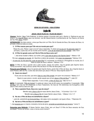 10
1
SÉRIE DE ESTUDOS – VIDA ETERNA
JESUS: DEUS FILHO OU “FILHO DE DEUS”?
Oremos: Senhor, Deus Todo-Poderoso, te damos graças e louvores pelo que o Senhor é. Pedimos-te que nos
envie o Teu Espírito Santo, para nos iluminar, nos dar discernimento e conhecimento de Tua Palavra, em Nome
de Teu Filho Jesus. Amém!
INTRODUÇÃO: Na lição anterior, vimos que Deus tem um Filho. Ele foi Gerado de Deus, Ele nasceu de Deus, no
princípio, antes de todas as coisas.
1) O Filho nasceu para que? Ele veio ao mundo para que?
“Disse-lhe, pois, Pilatos: Logo tu és rei? Jesus respondeu: Tu dizes que eu sou rei. Eu para isso nasci (no
princípio), e para isso vim ao mundo (como homem), a fim de dar testemunho da verdade.” João 18:37.
2) O Filho foi gerado outra vez? Ele foi Filho de Deus outra vez?
“...não temas receber a Maria, tua mulher, pois o que nela se gerou é do Espírito Santo” – Mateus 1:20
“Por isso, entrando no mundo, diz: Sacrifício e oferta não quiseste, mas corpo me preparaste.” Hebreus 10:5.
“....E outra vez: Eu lhe serei Pai, e ele me será Filho? E, novamente, ao introduzir o Primogênito no mundo, diz: E
todos os anjos de Deus o adorem.” Hebreus 1:5-6
NOTA: O Filho de Deus, quando veio a este mundo, nasceu de mulher, mas foi gerado pelo Espírito Santo.
Tornou-se homem, mas continuou sendo Filho de Deus! Foi Filho de Deus pela 2ª vez.
Pergunta para Reflexão: Jesus foi gerado pelo Espírito Santo, porém Ele é Filho de Deus. Se o Espírito Santo é
outra Pessoa, além do Pai, o certo não seria dizer que Jesus é Filho do “Deus Espírito Santo”???
3) Quem era Jesus?
“E eis uma voz dos céus, que dizia: Este é o meu Filho amado, em quem me comprazo.” Mateus 3:17
“Quem é o que vence o mundo, senão aquele que crê ser Jesus o Filho de Deus?” 1 João 5:5
“Simão Pedro respondeu: Tu és o Cristo, o Filho do Deus vivo.” Mat.16:15-17
NOTA: A expressão “Filho do homem” é usada por Jesus mais de 80 vezes nos evangelhos. A expressão “Filho
de Deus” tem mais de 100 referências no Novo Testamento. Há mais de 150 referências nos Evangelhos, onde
Jesus Cristo chama a Deus de “Pai”.
4) Para o apóstolo Paulo, Deus era o que de Jesus?
“Bendito seja o Deus e Pai de nosso Senhor Jesus Cristo,...” II Coríntios 1:3 e 11:31
“Bendito seja o Deus e Pai de nosso Senhor Jesus Cristo...” Efésios 1:3 e 1:17
5) No céu o Filho de Deus era semelhante a Quem?
“...pois ele, subsistindo em forma de Deus, não julgou como usurpação o ser igual a Deus...” Filipenses 2:6.
6) Na terra o Filho de Deus era semelhante a quem?
“...mas esvaziou-se a si mesmo, tomando a forma de servo, tornando-se semelhante aos homens.” (verso 7)
Perguntas para Reflexão: O Nosso Senhor Jesus Cristo, tem um Deus? O Filho de Deus esvaziou de Sua
divindade? Tornou-se homem, viveu e morreu como homem?
 