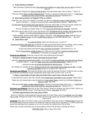 11
7) O que devemos confessar?
“Nisto conheceis o Espírito de Deus: todo espírito que confessa que Jesus Cristo veio em carne é de Deus” I
João 4:2
“Aquele que confessar que Jesus é o Filho de Deus, Deus permanece nele, e ele, em Deus.” 1 João 4:15
“Pelo que também Deus o exaltou soberanamente, e lhe deu o nome que é sobre todo nome; (...), e toda língua
confesse que Jesus Cristo é Senhor, para glória de Deus Pai.” Filipenses 2:9-11
8) Quem fazia as obras e os milagres? O Pai ou o Filho?
“Disse-lhes, pois, Jesus: Em verdade, em verdade vos digo que o Filho de si mesmo nada pode fazer, senão o
que vir o Pai fazer (...). Porque o Pai ama ao Filho, e lhe mostra tudo o que faz...” João 5:19-20
“Eu não posso de mim mesmo fazer coisa alguma; como ouço, assim julgo; e o meu juízo é justo, porque não
procuro a minha vontade, mas a vontade daquele que me enviou.” João 5:30
“Por isso vos digo que ninguém pode vir a mim, se por meu Pai lhe não for concedido.” João 6:65
“Não crês tu que eu estou no Pai, e que o Pai está em mim? As palavras que eu vos digo, não as digo por mim
mesmo; mas o Pai, que permanece em mim, é quem faz as suas obras.” João 14:10
“Varões israelitas, atendei a estas palavras: Jesus, o Nazareno, varão aprovado por Deus diante de vós com
milagres, prodígios e sinais, os quais o próprio Deus realizou por intermédio dele entre vós....” Atos 2:22
9) Jesus tinha o que?
“...E o poder do Senhor estava com ele para curar.” Lucas 5:17
“O Espírito do Senhor está sobre mim, porquanto me ungiu para anunciar boas novas aos pobres; enviou-me para
proclamar libertação aos cativos, e restauração da vista aos cegos....” Lucas 4:18
“...porque nele habita corporalmente toda a plenitude da divindade”. Colossenses 2:9 e 1:19
“Porque é pela própria vontade de Deus que o Filho tem em si mesmo a natureza completa do Pai.”
Colossenses 1:19 na Bíblia na Linguagem de Hoje
Pergunta para Reflexão: Quem deu a Jesus Cristo, toda a plenitude da Divindade?
10) Qual é o desejo de Deus? E qual a promessa de Jesus Cristo?
“...para que, segundo as riquezas da sua glória, vos conceda que sejais robustecidos com poder pelo seu Espírito
no homem interior; (...), para que sejais cheios até a inteira plenitude de Deus.” Efésios 3:14-19
“...para que por elas vos torneis participantes da natureza divina,...” 2 Pedro 1:4
“Em verdade, em verdade vos digo: Aquele que crê em mim, esse também fará as obras que eu faço, e as fará
maiores do que estas; porque eu vou para o Pai.” João 14:12
Perguntas para Reflexão: Nós podemos também estar cheios da plenitude de Deus? Podemos fazer as obras
que Cristo fez? Os discípulos fizeram semelhantes obras? Atos 3:6-8; 5:16; 6:8, 9:34; 14:10, etc.
11) Após a ressurreição de Cristo, Deus fez de Seu Filho o que? O que o Pai deu ao Filho?
“E, aproximando-se Jesus, falou-lhes, dizendo: Foi-me dada toda a autoridade no céu e na terra.” Mateus 28:18
“Saiba, pois com certeza toda a casa de Israel que a esse mesmo Jesus, a quem vós crucificastes Deus o fez
Senhor e Cristo.” Atos 2:36
“Pelo que também Deus o exaltou soberanamente, e lhe deu o nome que é sobre todo nome; (...), e toda língua
confesse que Jesus Cristo é Senhor, para glória de Deus Pai.” Filipenses 2:9-11
Perguntas para Reflexão: Deus fez de Seu Filho Senhor? Devemos confessar que Jesus Cristo é Senhor ou
devemos confessar que Ele é Deus? Toda língua deve confessar “para glória” de Quem?
12) Quem nega que Deus é Pai e que Jesus é Filho?
“Quem é o mentiroso, senão aquele que nega que Jesus é o Cristo? Esse mesmo é o anticristo, esse que nega o
Pai e o Filho. Qualquer que nega o Filho, também não tem o Pai; aquele que confessa o Filho tem também o Pai.”
I João 2:22-23
Conclusão: Deus gerou Seu Filho 2 vezes, uma na eternidade e outra aqui na terra. O Filho de Deus esvaziou-se
de Sua Divindade, tornou-se homem e foi tentado em todas as coisas, porém não pecou. E o mesmo poder que
Jesus tinha está disponível a qualquer um de nós. Ele sempre foi e sempre será Filho de Deus.
Porém como conciliar esses fatos com os versos bíblicos onde o Filho de Deus é chamado de “Deus”?
PRÓXIMA LIÇÃO: Deus e Jesus: Pai e Filho
 