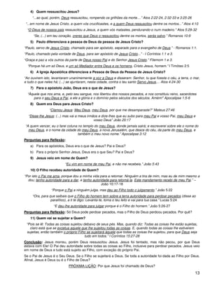 13
4) Quem ressuscitou Jesus?
“...ao qual, porém, Deus ressuscitou, rompendo os grilhões da morte....” Atos 2:22-24, 2:32-33 e 3:25-26
“...em nome de Jesus Cristo, a quem vós crucificastes, e a quem Deus ressuscitou dentre os mortos...” Atos 4:10
“O Deus de nossos pais ressuscitou a Jesus, a quem vós matastes, pendurando-o num madeiro.” Atos 5:29-32
“Se, (...) em teu coração, creres que Deus o ressuscitou dentre os mortos, serás salvo.” Romanos 10:9
5) Paulo diferenciava a pessoa de Deus da pessoa de Jesus Cristo?
“Paulo, servo de Jesus Cristo, chamado para ser apóstolo, separado para o evangelho de Deus.” - Romanos 1:1.
“Paulo, chamado pela vontade de Deus, para ser apóstolo de Jesus Cristo...” - I Coríntios 1:1 e 3.
“Graça e paz a vós outros da parte de Deus nosso Pai e do Senhor Jesus Cristo.” Filemom 1 e 3.
“Porque há um só Deus, e um só Mediador entre Deus e os homens, Cristo Jesus, homem.” I Timóteo 2:5
6) A Igreja Apostólica diferenciava a Pessoa de Deus da Pessoa de Jesus Cristo?
“Ao ouvirem isto, levantaram unanimemente a voz a Deus e disseram: Senhor, tu que fizeste o céu, a terra, o mar,
e tudo o que neles há; (...) se ajuntaram, nesta cidade, contra o teu santo Servo Jesus,... Atos 4:24-30
7) Para o apóstolo João, Deus era o que de Jesus?
“Àquele que nos ama, e, pelo seu sangue, nos libertou dos nossos pecados, e nos constituiu reino, sacerdotes
para o seu Deus e Pai, a ele a glória e o domínio pelos séculos dos séculos. Amém!” Apocalipse 1:5-6
8) Quem era Deus para Jesus Cristo?
“Clamou Jesus: Meu Deus, meu Deus, por que me desamparaste?” Mateus 27:46
“Disse-lhe Jesus: (...) mas vai a meus irmãos e dize-lhes que eu subo para meu Pai e vosso Pai, meu Deus e
vosso Deus” João 20:17
“A quem vencer, eu o farei coluna no templo do meu Deus, donde jamais sairá; e escreverei sobre ele o nome do
meu Deus, e o nome da cidade do meu Deus, a nova Jerusalém, que desce do céu, da parte do meu Deus, e
também o meu novo nome.” Apocalipse 3:12
Perguntas para Reflexão:
a) Para os apóstolos, Deus era o que de Jesus? Pai e Deus?
b) Para o próprio Senhor Jesus, Deus era o que Seu? Pai e Deus?
9) Jesus veio em nome de Quem?
“Eu vim em nome de meu Pai, e não me recebeis.” João 5:43
10) O Filho recebeu autoridade de Quem?
“Por isto o Pai me ama, porque dou a minha vida para a retomar. Ninguém a tira de mim, mas eu de mim mesmo a
dou; tenho autoridade para a dar, e tenho autoridade para retomá-la. Este mandamento recebi de meu Pai.” –
João 10:17-18
“Porque o Pai a ninguém julga, mas deu ao Filho todo o julgamento.” João 5:22
“Ora, para que saibais que o Filho do homem tem sobre a terra autoridade para perdoar pecados (disse ao
paralítico), a ti te digo: Levanta-te, toma o teu leito e vai para tua casa.” Lucas 5:24
“E deu-lhe autoridade para julgar porque é o Filho do homem.” João 5:26-27
Perguntas para Reflexão: Só Deus pode perdoar pecados, mas o Filho de Deus perdoou pecados. Por quê?
11) Quem vai se sujeitar a Quem?
“Pois se lê: Todas as coisas sujeitou debaixo de seus pés. Mas, quando diz: Todas as coisas lhe estão sujeitas,
claro está que se excetua aquele que lhe sujeitou todas as coisas. E, quando todas as coisas lhe estiverem
sujeitas, então também o próprio Filho se sujeitará àquele que todas as coisas lhe sujeitou, para que Deus seja
tudo em todos.” I Coríntios 15:27-28
Conclusão: Jesus morreu, porém Deus ressuscitou Jesus. Jesus foi tentado, mas não pecou, por que Deus
estava com Ele! O Pai deu autoridade sobre todas as coisas ao Filho, inclusive para perdoar pecados. Jesus veio
em nome de Deus e tudo está sujeito ao Filho, com exceção do próprio Pai.
Se o Pai de Jesus é o Seu Deus. Se o Filho se sujeitará a Deus. Se toda a autoridade foi dada ao Filho por Deus.
Afinal, Jesus é Deus ou é o Filho de Deus?
PRÓXIMA LIÇÃO: Por que Jesus foi chamado de Deus?
 