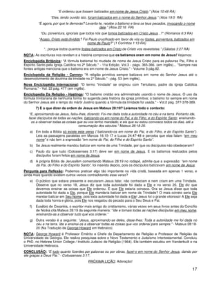 17
“E ordenou que fossem batizados em nome de Jesus Cristo.” (Atos 10:48 RA)
“Eles, tendo ouvido isto, foram batizados em o nome do Senhor Jesus.” (Atos 19:5 RA)
“E agora, por que te demoras? Levanta-te, recebe o batismo e lava os teus pecados, invocando o nome
dele.” (Atos 22:16 RA)
“Ou, porventura, ignorais que todos nós que fomos batizados em Cristo Jesus...?” (Romanos 6:3 RA)
“Acaso, Cristo está dividido? Foi Paulo crucificado em favor de vós ou fostes, porventura, batizados em
nome de Paulo?” (1 Coríntios 1:13 RA)
“...porque todos quantos fostes batizados em Cristo de Cristo vos revestistes.” (Gálatas 3:27 RA)
NOTA: As escrituras nos revelam e a história comprova que os batismos eram em nome de Jesus! Vejamos:
Enciclopédia Britânica: "A fórmula batismal foi mudada do nome de Jesus Cristo para as palavras Pai, Filho e
Espírito Santo pela Igreja Católica no 2º Século." - 11a Edição, Vol.3 - págs. 365-366. (em inglês)... "Sempre nas
fontes antigas menciona que o batismo era em nome de Jesus Cristo." - Volume 3 pág.82.
Enciclopédia da Religião - Canney: "A religião primitiva sempre batizava em nome do Senhor Jesus até o
desenvolvimento de doutrina da trindade no 2°Século." - pág. 53 (em inglês).
Nova Enciclopédia Internacional: "O termo "trindade" se originou com Tertuliano, padre da Igreja Católica
Romana." - Vol. 22 pág. 477 (em inglês).
Enciclopédia Da Religião - Hastings: "O batismo cristão era administrado usando o nome de Jesus. O uso da
fórmula trinitariana de nenhuma forma foi sugerida pela história da igreja primitiva; o batismo foi sempre em nome
do Senhor Jesus até o tempo do mártir Justino quando a fórmula da trindade foi usada." - Vol.2 pág. 377-378-389.
7) E o que dizer da ordem de Jesus em Mateus 28:19? Leiamos todo o contexto:
“E, aproximando-se Jesus, falou-lhes, dizendo: Foi-me dada toda a autoridade no céu e na terra. Portanto ide,
fazei discípulos de todas as nações, batizando-os em nome do Pai, e do Filho, e do Espírito Santo; ensinando-
os a observar todas as coisas que eu vos tenho mandado; e eis que eu estou convosco todos os dias, até a
consumação dos séculos.” Mateus 28:18-20.
a) Em toda a Bíblia só existe este verso (“batizando-os em nome do Pai, e do Filho, e do Espírito Santo").
Leia as passagens paralelas em Marcos 16:15-17 e Lucas 24:47-48 e perceba que elas falam “em meu
nome” e não tem a expressão “em nome do Pai, do Filho e do Espírito Santo”.
b) Se Jesus realmente mandou batizar em nome de uma Trindade, por que os discípulos não obedeceram?
c) Paulo diz que tudo (Colossenses 3:17) deve ser em nome de Jesus. E os batismos realizados pelos
discípulos foram feitos em nome de Jesus.
d) A própria Bíblia de Jerusalém comentando Mateus 28:19 no rodapé, admite que a expressão: “em nome
do Pai, do Filho e do Espírito Santo”, foi inserida depois, pois os discípulos batizavam em nome de Jesus.
Pergunta para Reflexão: Podemos praticar algo tão importante na vida cristã, baseada em apenas 1 verso, e
ainda mais quando existem outros versos contradizendo esse verso?
e) O público que estava presente e escutaram Jesus falar, não conheciam e nem criam em uma Trindade.
Observe que no verso 18, Jesus diz que toda autoridade foi dada a Ele e no verso 20, Ele diz que
devemos ensinar as coisas que Ele ordenou. E que Ele estaria conosco. Ora se Jesus disse que toda
autoridade foi dada a Ele, porque Ele mandaria batizar em nome da Trindade? O mais correto seria Ele
mandar batizar em Seu Nome, pois toda autoridade foi dada a Ele! Jesus foi o grande vitorioso! A Ele seja
dada toda honra e glória, pois Ele nos resgatou do pecado para o Seu Deus e Pai.
f) Eusébio de Cesaréia, o escritor mais antigo do cristianismo, várias vezes em seus livros antes do Concílio
de Nicéia cita Mateus 28:19 da seguinte maneira: “Ide e tornais todas as nações discípulas em meu nome,
ensinando-as a observar tudo que vos ordenei.”
g) Outra versão é a seguinte: “Jesus, aproximando-se deles, disse-lhes: Toda a autoridade me foi dada no
céu e na terra. Ide e ensinai-os a observar todas as coisas que vos ordenei para sempre.” - Mateus 28:18-
20 (Na Tradução de George Howard em Hebraico)
NOTA: George Howard é Professor Emérito e Chefe do Departamento de Religião e Professor de Religião da
Universidade da Geórgia. Ele realiza pesquisas sobre o Novo Testamento e Judaísmo Intertestamental. Concluiu
o PhD. no Hebrew Union College / Instituto Judaico de Religião (1964). Ele também estudou em Vanderbuilt e na
Universidade Hebraica.
CONCLUSÃO: “E tudo quanto fizerdes por palavras ou por obras, fazei-o em nome do Senhor Jesus, dando por
ele graças a Deus Pai.” - Colossenses 3:17.
PRÓXIMA LIÇÃO: Adoração!
 