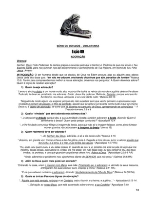 18
1
SÉRIE DE ESTUDOS – VIDA ETERNA
ADORAÇÃO
Oremos:
Senhor, Deus Todo-Poderoso, te damos graças e louvores pelo que o Senhor é. Pedimos-te que nos envie o Teu
Espírito Santo, para nos iluminar, nos dar discernimento e conhecimento de Tua Palavra, em Nome de Teu Filho
Jesus. Amém!
INTRODUÇÃO: O ser humano desde que se afastou de Deus no Édem procura algo ou alguém para adorar.
Jesus certa vez disse que: “em vão me adoram, ensinando doutrinas que são preceitos de homem” Mateus
15:9. Porém para compreendermos melhor a nossa adoração, devemos nos perguntar: A Quem devemos adorar?
Quem é digno de receber adoração?
1) Quem deseja adoração?
“Levou-o ainda o diabo a um monte muito alto, mostrou-lhe todos os reinos do mundo e a glória deles e lhe disse:
Tudo isto te darei se, prostrado, me adorares. Então, Jesus lhe ordenou: Retira-te, Satanás, porque está escrito:
Ao Senhor, teu Deus, adorarás, e só a ele darás culto.” Mateus 4:8-10
“Ninguém de modo algum vos engane; porque isto não sucederá sem que venha primeiro a apostasia e seja
revelado o homem do pecado, o filho da perdição, aquele que se opõe e se levanta contra tudo o que se chama
Deus ou é objeto de adoração, de sorte que se assenta no santuário de Deus, apresentando-se como Deus.” - II
Tessalonicenses 2:3 e 4
2) Qual a “trindade” que será adorada nos últimos dias?
“...e adoraram o dragão porque deu a sua autoridade à besta; também adoraram a besta, dizendo: Quem é
semelhante à besta? Quem pode pelejar contra ela?” Apocalipse 13:4
“...e lhe foi dado comunicar fôlego à imagem da besta, para que não só a imagem falasse, como ainda fizesse
morrer quantos não adorassem a imagem da besta.” (verso 15)
3) Quem realmente deve ser adorado?
“...Ao Senhor, teu Deus, adorarás, e só a ele darás culto.” Mateus 4:10
“ dizendo, em grande voz: Temei a Deus e dai-lhe glória, pois é chegada a hora do seu juízo; e adorai aquele que
fez o céu, e a terra, e o mar, e as fontes das águas.” (Apocalipse 14:7 RA)
“Eu, João, sou quem ouviu e viu estas coisas. E, quando as ouvi e vi, prostrei-me ante os pés do anjo que me
mostrou essas coisas, para adorá-lo. Então, ele me disse: Vê, não faças isso; eu sou conservo teu, dos teus
irmãos, os profetas, e dos que guardam as palavras deste livro. Adora a Deus.” (Apocalipse 22:8-9 RA)
“Vinde, adoremos e prostremo-nos; ajoelhemos diante do SENHOR, que nos criou.” (Salmos 95:6 RA)
4) Além de Deus quem mais pode ser adorado?
“Entrando na casa, viram o menino com Maria, sua mãe. Prostrando-se, o adoraram; e, abrindo os seus tesouros,
entregaram-lhe suas ofertas: ouro, incenso e mirra.” (Mateus 2:11 RA)
“E os que estavam no barco o adoraram, dizendo: Verdadeiramente és Filho de Deus!” (Mateus 14:33 RA)
5) Quais as únicas Pessoas dignas de adoração?
“...Àquele que está sentado no trono e ao Cordeiro, seja o louvor, e a honra, e a glória...” – Apocalipse 5:13-14.
“...Salvação ao nosso Deus, que está assentado sobre o trono, e ao Cordeiro.” Apocalipse 7:10
 