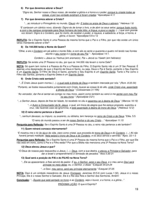 19
6) Por que devemos adorar a Deus?
“Digno és, Senhor nosso e Deus nosso, de receber a glória e a honra e o poder; porque tu criaste todas as
coisas, e por tua vontade existiram e foram criadas.” Apocalipse 4:11
7) Por que devemos adorar a Cristo?
“....ao introduzir o Primogênito no mundo, (Deus) diz: E todos os anjos de Deus o adorem.” Hebreus 1:6
“E cantavam um cântico novo, dizendo: Digno és de tomar o livro, e de abrir os seus selos; porque foste morto,
e com o teu sangue compraste para Deus homens de toda tribo, e língua, e povo e nação; (...) que com grande
voz diziam: Digno é o Cordeiro, que foi morto, de receber o poder, e riqueza, e sabedoria, e força, e honra, e
glória, e louvor.” Apocalipse 5:9 e 12
REFLITA: Se o Espírito Santo é uma Pessoa da mesma forma que o Pai e o Filho, por que não existe um único
verso mandando adorar a Ele?
8) Os 144.000 terão o Nome de Quem?
“Olhei, e eis o Cordeiro em pé sobre o monte Sião, e com ele os cento e quarenta e quatro mil tendo nas frontes
escrito o seu nome e o nome de seu Pai.” - Apocalipse 14:1.
Cordeiro = Jesus ou Yeshua (em aramaico). Pai = Jeová ou Yaweh (em hebraico)
REFLITA: Se existe uma 3ª Pessoa no céu, por que os 144.000 não levam o nome Dele?
NOTA: Só quem tem nome é a Pessoa do Pai e a Pessoa do Filho. O Espírito Santo não é um 3ºSer Pessoal. É
apenas uma designação de que o Espírito de Deus é Santo, ou seja, Deus o Pai é Santo, portanto o Seu Espírito
é um Espírito Santo. O Filho de Deus é Santo, portanto o Seu Espírito é um Espírito Santo. Tanto o Pai como o
Filho são Santos, portanto o Espírito Deles é um Espírito Santo.
9) Onde Cristo está sentado?
“...É Cristo Jesus quem morreu (...), o qual está à direita de Deus e também intercede por nós.” (Rom. 8:33-34)
“Portanto, se fostes ressuscitados juntamente com Cristo, buscai as coisas lá do alto, onde Cristo vive, assentado
à direita de Deus.” (Colossenses 3:1 RA)
“Ao vencedor, dar-lhe-ei sentar-se comigo no meu trono, assim como também eu venci e me sentei com meu Pai
no seu trono.” (Apocalipse 3:21)
“...o Senhor Jesus, depois de lhes ter falado, foi recebido no céu e assentou-se à destra de Deus.” (Marcos 16:19)
“...o Autor e Consumador da fé, Jesus, o qual, em troca da alegria que lhe estava proposta, suportou a
cruz, não fazendo caso da ignomínia, e está assentado à destra do trono de Deus.” (Hebreus 12:2)
10) O reino eterno pertence a Quem?
“...nenhum devasso, ou impuro, ou avarento, ou idólatra, tem herança no reino de Cristo e de Deus.” Efés. 5:5
“O reino do mundo passou a ser de nosso Senhor e do seu Cristo,...” Apocalipse 11:15
Pergunta para Reflexão: Se o Espírito Santo é uma 3ª Pessoa no céu, o reino não pertence a ele também?
11) Quem reinará conosco eternamente?
“E mostrou-me o rio da água da vida, claro como cristal, que procedia do trono de Deus e do Cordeiro. (...) Ali não
haverá jamais maldição. Nela estará o trono de Deus e do Cordeiro, e os seus servos o servirão.” Apoc. 22:1-3
Perguntas para Reflexão: Se o Espírito Santo é uma 3ª Pessoa da mesma forma que o Pai e o Filho, por que Ele
não está em trono, como o Pai e o Filho estão? Por que a Bíblia não menciona uma 3ª Pessoa na Nova Terra?
12) Deus elevou Jesus a que?
“O Deus de nossos pais ressuscitou a Jesus, (...), Deus, com a sua destra, o elevou a Príncipe e Salvador, para
dar a Israel o arrependimento e remissão de pecados.” Atos 5:30-31
13) Qual será a posição do PAI e do FILHO na Nova Terra?
“...Ele as apascentará, e lhes servirá de pastor. E eu, o Senhor, serei o seu Deus, e o meu servo Davi será
príncipe no meio delas; eu, o Senhor, o disse.” Ezequiel 34:23-24
“...e Davi, meu servo, será seu príncipe eternamente.” Ezequiel 37:25
NOTA: Davi é um símbolo messiânico de Jesus (Compare: Jeremias 23:5-6 com Lucas 1:32). Jesus é o nosso
Príncipe, Ele é o nosso Senhor e Salvador, Ele é o Rei dos Reis e Senhor dos Senhores. Amém!
Conclusão: “...Àquele que está sentado no trono e ao Cordeiro, seja o louvor, e a honra, e a glória...”
PRÓXIMA LIÇÃO: O que é Espírito?
 
