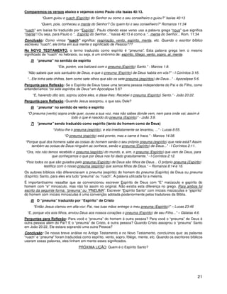 21
Comparemos os versos abaixo e vejamos como Paulo cita Isaías 40:13.
“Quem guiou o ruach (Espírito) do Senhor ou como o seu conselheiro o guiou?” Isaías 40:13
“Quem, pois, conheceu a mente do Senhor? Ou quem foi o seu conselheiro?” Romanos 11:34
“ruach” em Isaías foi traduzido por “Espírito”. Paulo citando esse verso usa a palavra grega “nous” que significa
“mente”! Ou seja, para Paulo o “...Espírito do Senhor...” Isaías 40:13 é como a “...mente do Senhor... Rom. 11:34
Conclusão: Como vimos “ruach” significa: respiração, vento, espírito, mente, etc. Quando o escritor bíblico
escreveu “ruach”, ele tinha em sua mente o significado de Pessoa???
No NOVO TESTAMENTO, o termo traduzido como espírito é “pneuma”. Esta palavra grega tem o mesmo
significado de “ruach” no hebraico, ou seja, é um sinônimo de: espírito, fôlego, vento, sopro, ar, mente.
5) “pneuma” no sentido de espírito
“Ele, porém, vos batizará com o pneuma (Espírito) Santo.” - Marcos 1:8.
“Não sabeis que sois santuário de Deus, e que o pneuma (Espírito) de Deus habita em vós?” - I Coríntios 3:16.
“...Ele tinha sete chifres, bem como sete olhos que são os sete pneuma (espíritos) de Deus...” - Apocalipse 5:6.
Pergunta para Reflexão: Se o Espírito de Deus fosse uma terceira pessoa independente do Pai e do Filho, como
entenderíamos “os sete espíritos de Deus” em Apocalipse 5:6?
“E, havendo dito isto, soprou sobre eles, e disse-lhes: Recebei o pneuma (Espírito) Santo.” - João 20:22.
Pergunta para Reflexão: Quando Jesus assoprou, o que saiu Dele?
6) “pneuma” no sentido de vento e espírito
“O pneuma (vento) sopra onde quer, ouves a sua voz, mas não sabes donde vem, nem para onde vai; assim é
todo o que é nascido do pneuma (Espírito)” - João 3:8.
7) “pneuma” sendo traduzido como espírito (tanto do homem como de Deus)
“Voltou-lhe o pneuma (espírito), e ela imediatamente se levantou, ...” - Lucas 8:55.
“O pneuma (espírito) está pronto, mas a carne é fraca.” - Marcos 14:38.
“Porque qual dos homens sabe as coisas do homem senão o seu próprio pneuma (espírito) que nele está? Assim
também as coisas de Deus ninguém as conhece, senão o pneuma (Espírito) de Deus...” - I Coríntios 2:11.
“Ora, nós não temos recebido o pneuma (espírito) do mundo, e, sim, o pneuma (Espírito) que vem de Deus, para
que conheçamos o que por Deus nos foi dado gratuitamente.” - I Coríntios 2:12.
“Pois todos os que são guiados pelo pneuma (Espírito) de Deus são filhos de Deus... O próprio pneuma (Espírito)
testifica com o nosso pneuma (espírito) que somos filhos de Deus.” – Romanos 8:14 e 16.
Os autores bíblicos não diferenciavam o pneuma (espírito) do homem do pneuma (Espírito) de Deus ou pneuma
(Espírito) Santo, para eles era tudo “pneuma” ou “ruach”. A palavra utilizada foi a mesma.
É importantíssimo ressaltar que se convencionou escrever Espírito de Deus com “E” maiúsculo e espírito do
homem com “e” minúsculo, mas não foi assim no original. Não existia esta diferença no grego. Para ambos foi
escrito da seguinte forma: “pneuma” ou “PNEUMA”. Escrever “Espírito Santo” com iniciais maiúsculas e “espírito”
do homem com iniciais minúsculas é uma convenção adotada posteriormente pelos tradutores da Bíblia.
8) O “pneuma” traduzido por “Espírito” de Cristo
“Então Jesus clamou em alta voz: Pai, nas tuas mãos entrego o meu pneuma (Espírito)!” – Lucas 23:46
“E, porque vós sois filhos, enviou Deus aos nossos corações o pneuma (Espírito) de seu Filho...” – Gálatas 4:6.
Perguntas para Reflexão: Para você o “pneuma” do homem é outra pessoa? Para você o “pneuma” de Deus é
outra pessoa além do Pai? E o “pneuma” de Cristo, é outra pessoa? Quando Cristo assoprou o “pneuma” Santo
em João 20:22, Ele estava soprando uma outra Pessoa?
Conclusão: De nossa breve análise no Antigo Testamento e no Novo Testamento, concluímos que: as palavras
“ruach” e “pneuma” foram traduzidas como espírito, vento, sopro, fôlego, mente, etc. Quando os escritores bíblicos
usaram essas palavras, eles tinham em mente esses significados.
PRÓXIMA LIÇÃO: Quem é o Espírito Santo?
 
