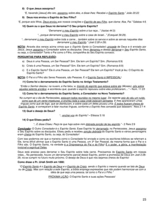 23
8) O que Jesus assoprou?
“E, havendo [Jesus] dito isto, assoprou sobre eles, e disse-lhes: Recebei o Espírito Santo.” João 20:22.
9) Deus nos enviou o Espírito de Seu Filho?
“E, porque sois filhos, Deus enviou aos nossos corações o Espírito de seu Filho, que clama: Aba, Pai.” Gálatas 4:6
10) Quem ou o que Deus irá derramar? O Seu próprio Espírito?
“Derramarei o meu Espírito sobre a tua raça...” (Isaías 44:3).
“...porque derramarei o meu Espírito sobre a casa de Israel...” (Ezequiel 39:29).
“...derramarei o meu Espírito sobre toda a carne... também sobre os servos e sobre as servas naqueles dias
derramarei o meu Espírito.” (Joel 2:28 e 29).
NOTA: Através dos versos acima vimos que o Espírito Santo (o Consolador) procede de Deus e é enviado por
Jesus. Jesus assoprou o Consolador sobre os discípulos. Deus derramou e deseja derramar o Seu Espírito Santo,
ou seja, o Consolador! Tanto o Pai como o Filho, compartilha do Seu Espírito conosco.
PERGUNTAS PARA REFLEXÃO:
a) Deus é uma Pessoa, um Ser Pessoal? Sim. Ele tem um Espírito? Sim. (Romanos 8:9)
b) Cristo é uma Pessoa, um Ser Pessoal? Sim. Ele tem um Espírito? Sim. (Romanos 8:9)
c) E o Espírito Santo? Ele é uma Pessoa, um Ser Pessoal? Ele tem um Espírito? Você já leu: O Espírito do
Espírito Santo?
NOTA: O Pai e o Filho são Seres Pessoais, são Pessoas. E o Espírito Santo é IMPESSOAL!
11) Como foi o derramamento do Espírito Santo no Antigo Testamento?
“Então o Senhor desceu: na nuvem, e lhe falou; e, tirando do espírito que estava sobre ele (Moisés), pôs sobre
aqueles setenta anciãos; e aconteceu que, quando o espírito repousou sobre eles profetizaram....” – Núm. 11:25
12) Como foi o derramamento do Espírito Santo, o Consolador no Novo Testamento?
“Ao cumprir-se o dia de Pentecostes, estavam todos reunidos no mesmo lugar. De repente veio do céu um ruído,
como que de um vento impetuoso, e encheu toda a casa onde estavam sentados. E lhes apareceram umas
línguas como que de fogo, que se distribuíam, e sobre cada um deles pousou uma. E todos ficaram cheios do
Espírito Santo, e começaram a falar noutras línguas, conforme o Espírito lhes concedia que falassem.” Atos 2:1-4
13) Qual o desejo de Deus?
“...enchei-vos do Espírito” – Efésios 5:18
14) O que Eliseu pediu?
“...E disse Eliseu: Peço-te que haja sobre mim dobrada porção de teu espírito.” - 2 Reis 2:9
Conclusão: O Outro Consolador é o Espírito Santo. Esse Espírito foi derramado, no Pentecostes. Jesus assoprou
o Seu Espírito sobre os discípulos. Eliseu pediu e recebeu porção dobrada do Espírito Santo e vários personagens
eram cheios do Espírito Santo, ou seja, do Consolador!
Com isso podemos ver que a maneira como o Consolador foi enviado e como os escritores bíblicos se referiram a
Ele, torna difícil afirmar que o Espírito Santo é uma Pessoa, um 3º Ser Pessoal, da mesma forma que o Pai e o
Filho são. O Espírito Santo, na verdade é a Onipresença do Pai e do Filho! É o poder, a glória, a manifestação
invisível e espiritual Deles.
Deus está ansioso para derramar o Seu Espírito sobre toda carne. Precisamos do Espírito Santo em nossas
vidas... No pentecoste, houve um derramamento parcial desse Espírito, porém a promessa de Deus em Joel 2:28-
29, irá se cumprir no futuro muito próximo. O desejo de Deus é que nós sejamos cheios do Espírito!
Como disse o Pr. Uriah Smith em 1890:
“O Espírito Santo é o Espírito de Deus e o Espírito de Cristo, sendo o Espírito o mesmo quando se fala de Deus
ou de Cristo. Mas com relação a este Espírito, a bíblia emprega expressões que não podem harmonizar-se com a
idéia de que seja uma pessoa, tal como o Pai e o Filho.”
PRÓXIMA LIÇÃO: O Espírito Santo e suas ações Pessoais!
 