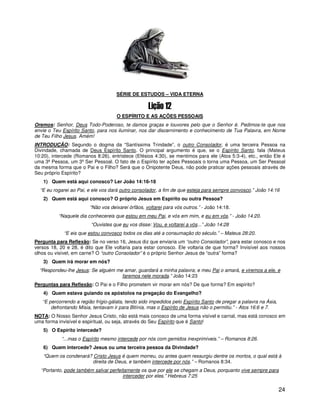 24
SÉRIE DE ESTUDOS – VIDA ETERNA
O ESPÍRITO E AS AÇÕES PESSOAIS
Oremos: Senhor, Deus Todo-Poderoso, te damos graças e louvores pelo que o Senhor é. Pedimos-te que nos
envie o Teu Espírito Santo, para nos iluminar, nos dar discernimento e conhecimento de Tua Palavra, em Nome
de Teu Filho Jesus. Amém!
INTRODUÇÃO: Segundo o dogma da “Santíssima Trindade”, o outro Consolador, é uma terceira Pessoa na
Divindade, chamada de Deus Espírito Santo. O principal argumento é que, se o Espírito Santo, fala (Mateus
10:20), intercede (Romanos 8:26), entristece (Efésios 4:30), se mentimos para ele (Atos 5:3-4), etc., então Ele é
uma 3ª Pessoa, um 3ºSer Pessoal. O fato de o Espírito ter ações Pessoais o torna uma Pessoa, um Ser Pessoal
da mesma forma que o Pai e o Filho? Será que o Onipotente Deus, não pode praticar ações pessoais através de
Seu próprio Espírito?
1) Quem está aqui conosco? Ler João 14:16-18
“E eu rogarei ao Pai, e ele vos dará outro consolador, a fim de que esteja para sempre convosco.” João 14:16
2) Quem está aqui conosco? O próprio Jesus em Espírito ou outra Pessoa?
“Não vos deixarei órfãos, voltarei para vós outros.” - João 14:18.
“Naquele dia conhecereis que estou em meu Pai, e vós em mim, e eu em vós.” - João 14:20.
“Ouvistes que eu vos disse: Vou, e voltarei a vós...” João 14:28
“E eis que estou convosco todos os dias até a consumação do século.” – Mateus 28:20.
Pergunta para Reflexão: Se no verso 16, Jesus diz que enviaria um “outro Consolador”, para estar conosco e nos
versos 18, 20 e 28, é dito que Ele voltaria para estar conosco. Ele voltaria de que forma? Invisível aos nossos
olhos ou visível, em carne? O “outro Consolador” é o próprio Senhor Jesus de “outra” forma?
3) Quem irá morar em nós?
“Respondeu-lhe Jesus: Se alguém me amar, guardará a minha palavra; e meu Pai o amará, e viremos a ele, e
faremos nele morada.” João 14:23
Perguntas para Reflexão: O Pai e o Filho prometem vir morar em nós? De que forma? Em espírito?
4) Quem estava guiando os apóstolos na pregação do Evangelho?
“E percorrendo a região frígio-gálata, tendo sido impedidos pelo Espírito Santo de pregar a palavra na Ásia,
defrontando Mísia, tentavam ir para Bitínia, mas o Espírito de Jesus não o permitiu.” - Atos 16:6 e 7.
NOTA: O Nosso Senhor Jesus Cristo, não está mais conosco de uma forma visível e carnal, mas está conosco em
uma forma invisível e espiritual, ou seja, através do Seu Espírito que é Santo!
5) O Espírito intercede?
“...mas o Espírito mesmo intercede por nós com gemidos inexprimíveis.” – Romanos 8:26.
6) Quem intercede? Jesus ou uma terceira pessoa da Divindade?
“Quem os condenará? Cristo Jesus é quem morreu, ou antes quem ressurgiu dentre os mortos, o qual está à
direita de Deus, e também intercede por nós.” – Romanos 8:34.
“Portanto, pode também salvar perfeitamente os que por ele se chegam a Deus, porquanto vive sempre para
interceder por eles.” Hebreus 7:25
 