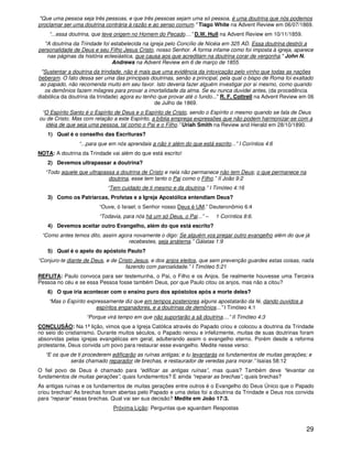 29
"Que uma pessoa seja três pessoas, e que três pessoas sejam uma só pessoa, é uma doutrina que nós podemos
proclamar ser uma doutrina contrária à razão e ao senso comum." Tiago White na Advent Review em 06/07/1869.
“...essa doutrina, que teve origem no Homem do Pecado....” D.W. Hull na Advent Review em 10/11/1859.
"A doutrina da Trindade foi estabelecida na igreja pelo Concílio de Nicéia em 325 AD. Essa doutrina destrói a
personalidade de Deus e seu Filho Jesus Cristo, nosso Senhor. A forma infame como foi imposta à igreja, aparece
nas páginas da história eclesiástica, que causa aos que acreditam na doutrina corar de vergonha." John N.
Andrews na Advent Review em 6 de março de 1855.
"Sustentar a doutrina da trindade, não é mais que uma evidência da intoxicação pelo vinho que todas as nações
beberam. O fato dessa ser uma das principais doutrinas, senão a principal, pela qual o bispo de Roma foi exaltado
ao papado, não recomenda muito em seu favor. Isto deveria fazer alguém investigar por si mesmo, como quando
os demônios fazem milagres para provar a imortalidade da alma. Se eu nunca duvidei antes, (da procedência
diabólica da doutrina da trindade) agora eu tenho que provar até o fundo..." R. F. Cottrell na Advent Review em 06
de Julho de 1869.
“O Espírito Santo é o Espírito de Deus e o Espírito de Cristo, sendo o Espírito o mesmo quando se fala de Deus
ou de Cristo. Mas com relação a este Espírito, a bíblia emprega expressões que não podem harmonizar-se com a
idéia de que seja uma pessoa, tal como o Pai e o Filho.” Uriah Smith na Review and Herald em 28/10/1890.
1) Qual é o conselho das Escrituras?
“...para que em nós aprendais a não ir além do que está escrito...” I Coríntios 4:6
NOTA: A doutrina da Trindade vai além do que está escrito!
2) Devemos ultrapassar a doutrina?
“Todo aquele que ultrapassa a doutrina de Cristo e nela não permanece não tem Deus; o que permanece na
doutrina, esse tem tanto o Pai como o Filho.” II João 9:2
“Tem cuidado de ti mesmo e da doutrina.” I Timóteo 4:16
3) Como os Patriarcas, Profetas e a Igreja Apostólica entendiam Deus?
“Ouve, ó Israel; o Senhor nosso Deus é UM.” Deuteronômio 6:4
“Todavia, para nós há um só Deus, o Pai...” – 1 Coríntios 8:6.
4) Devemos aceitar outro Evangelho, além do que está escrito?
“Como antes temos dito, assim agora novamente o digo: Se alguém vos pregar outro evangelho além do que já
recebestes, seja anátema.” Gálatas 1:9
5) Qual é o apelo do apóstolo Paulo?
“Conjuro-te diante de Deus, e de Cristo Jesus, e dos anjos eleitos, que sem prevenção guardes estas coisas, nada
fazendo com parcialidade.” I Timóteo 5:21
REFLITA: Paulo convoca para ser testemunha, o Pai, o Filho e os Anjos. Se realmente houvesse uma Terceira
Pessoa no céu e se essa Pessoa fosse também Deus, por que Paulo citou os anjos, mas não a citou?
6) O que iria acontecer com o ensino puro dos apóstolos após a morte deles?
“Mas o Espírito expressamente diz que em tempos posteriores alguns apostatarão da fé, dando ouvidos a
espíritos enganadores, e a doutrinas de demônios...” I Timóteo 4:1
“Porque virá tempo em que não suportarão a sã doutrina....” II Timóteo 4:3
CONCLUSÃO: Na 1ª lição, vimos que a Igreja Católica através do Papado criou e colocou a doutrina da Trindade
no seio do cristianismo. Durante muitos séculos, o Papado reinou e infelizmente, muitas de suas doutrinas foram
absorvidas pelas igrejas evangélicas em geral, adulterando assim o evangelho eterno. Porém desde a reforma
protestante, Deus convida um povo para restaurar esse evangelho. Medite nesse verso:
“E os que de ti procederem edificarão as ruínas antigas; e tu levantarás os fundamentos de muitas gerações; e
serás chamado reparador de brechas, e restaurador de veredas para morar.” Isaías 58:12
O fiel povo de Deus é chamado para “edificar as antigas ruínas”, mas quais? Também deve “levantar os
fundamentos de muitas gerações”, quais fundamentos? E ainda “reparar as brechas”, quais brechas?
As antigas ruínas e os fundamentos de muitas gerações entre outros é o Evangelho do Deus Único que o Papado
criou brechas! As brechas foram abertas pelo Papado e uma delas foi a doutrina da Trindade e Deus nos convida
para “reparar” essas brechas. Qual vai ser sua decisão? Medite em João 17:3.
Próxima Lição: Perguntas que aguardam Respostas
 