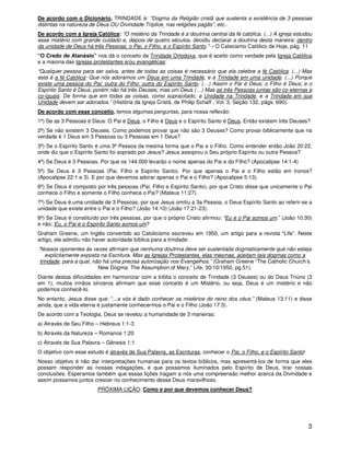 3
De acordo com o Dicionário, TRINDADE é: “Dogma da Religião cristã que sustenta a existência de 3 pessoas
distintas na natureza de Deus OU Divindade Tríplice, nas religiões pagãs”, etc..
De acordo com a Igreja Católica: “O mistério da Trindade é a doutrina central da fé católica. (...) A igreja estudou
esse mistério com grande cuidado e, depois de quatro séculos, decidiu declarar a doutrina desta maneira: dentro
da unidade de Deus há três Pessoas, o Pai, o Filho, e o Espírito Santo.” – O Catecismo Católico de Hoje, pág. 11
“O Credo de Atanásio” nos dá o conceito da Trindade Ortodoxa, que é aceito como verdade pela Igreja Católica
e a maioria das Igrejas protestantes e/ou evangélicas:
“Qualquer pessoa para ser salva, antes de todas as coisas é necessário que ela celebre a fé Católica. (...) Mas
esta é a fé Católica: Que nós adoramos um Deus em uma Trindade, e a Trindade em uma unidade. (...) Porque
existe uma pessoa do Pai: outra do Filho: outra do Espírito Santo. (…) Assim o Pai é Deus; o Filho é Deus; e o
Espírito Santo é Deus; porém não há três Deuses; mas um Deus (…) Mas as três Pessoas juntas são co-eternas e
co-iguais. De forma que em todas as coisas, como supracitado, a Unidade na Trindade, e a Trindade em sua
Unidade devem ser adorados.” (História da Igreja Cristã, de Philip Schaff , Vol. 3, Seção 132, págs. 690).
De acordo com esse conceito, temos algumas perguntas, para nossa reflexão:
1ª) Se as 3 Pessoas é Deus: O Pai é Deus, o Filho é Deus e o Espírito Santo é Deus. Então existem três Deuses?
2ª) Se não existem 3 Deuses. Como podemos provar que não são 3 Deuses? Como provar biblicamente que na
verdade é 1 Deus em 3 Pessoas ou 3 Pessoas em 1 Deus?
3ª) Se o Espírito Santo é uma 3ª Pessoa da mesma forma que o Pai e o Filho. Como entender então João 20:22,
onde diz que o Espírito Santo foi soprado por Jesus? Jesus assoprou o Seu próprio Espírito ou outra Pessoa?
4ª) Se Deus é 3 Pessoas. Por que os 144.000 levarão o nome apenas do Pai e do Filho? (Apocalipse 14:1-4)
5ª) Se Deus é 3 Pessoas (Pai, Filho e Espírito Santo). Por que apenas o Pai e o Filho estão em tronos?
(Apocalipse 22:1 e 3). E por que devemos adorar apenas o Pai e o Filho? (Apocalipse 5:13).
6ª) Se Deus é composto por três pessoas (Pai, Filho e Espírito Santo), por que Cristo disse que unicamente o Pai
conhece o Filho e somente o Filho conhece o Pai? (Mateus 11:27).
7º) Se Deus é uma unidade de 3 Pessoas, por que Jesus omitiu a 3a Pessoa, o Deus Espírito Santo ao referir-se a
unidade que existe entre o Pai e o Filho? (João 14:10) (João 17:21-23).
8ª) Se Deus é constituído por três pessoas, por que o próprio Cristo afirmou: “Eu e o Pai somos um.” (João 10:30)
e não: Eu, o Pai e o Espírito Santo somos um?
Graham Greene, um Inglês convertido ao Catolicismo escreveu em 1950, um artigo para a revista “Life”. Neste
artigo, ele admitiu não haver autoridade bíblica para a trindade:
“Nossos oponentes às vezes afirmam que nenhuma doutrina deve ser sustentada dogmaticamente que não esteja
explicitamente exposta na Escritura. Mas as Igrejas Protestantes, elas mesmas, aceitam tais dogmas como a
trindade, para a qual, não há uma precisa autorização nos Evangelhos.” (Graham Greene “The Catholic Church’s
New Dogma: The Assumption of Mary,” Life, 30/10/1950, pg.51).
Diante destas dificuldades em harmonizar com a bíblia o conceito de Trindade (3 Deuses) ou do Deus Triúno (3
em 1), muitos irmãos sinceros afirmam que esse conceito é um Mistério, ou seja, Deus é um mistério e não
podemos conhecê-lo.
No entanto, Jesus disse que: “...a vós é dado conhecer os mistérios do reino dos céus.” (Mateus 13:11) e disse
ainda, que a vida eterna é justamente conhecermos o Pai e o Filho (João 17:3).
De acordo com a Teologia, Deus se revelou a humanidade de 3 maneiras:
a) Através de Seu Filho – Hebreus 1:1-3
b) Através da Natureza – Romanos 1:20
c) Através de Sua Palavra – Gênesis 1:1
O objetivo com esse estudo é através de Sua Palavra, as Escrituras, conhecer o Pai, o Filho, e o Espírito Santo!
Nosso objetivo é não dar interpretações humanas para os textos bíblicos, mas apresentá-los de forma que eles
possam responder as nossas indagações, e que possamos iluminados pelo Espírito de Deus, tirar nossas
conclusões. Esperamos também que essas lições tragam a nós uma compreensão melhor acerca da Divindade e
assim possamos juntos crescer no conhecimento desse Deus maravilhoso.
PRÓXIMA LIÇÃO: Como e por que devemos conhecer Deus?
 