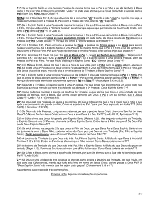 31
11ª) Se o Espírito Santo é uma terceira Pessoa da mesma forma que o Pai e o Filho e se ele também é Deus
como o Pai e o Filho. Então como entender I João 1:3, onde João afirma que a nossa comunhão é apenas com o
Pai e com Seu Filho Jesus Cristo???
NOTA: Em 2 Coríntios 13:13, diz que devemos ter a comunhão “do” Espírito e não “com” o Espírito. Ou seja, a
nossa comunhão é com a Pessoa do Pai e com a Pessoa do Filho, através “do” Espírito.
12ª) Se o Espírito Santo é uma Pessoa da mesma forma que o Pai e o Filho e se ele também é Deus como o Pai e
o Filho. Por que João omitiu a "terceira pessoa", ao afirmar que aquele que permanece na doutrina de Cristo, tem
tanto o Pai como o Filho??? (II João 9).
13ª) Se o Espírito Santo é uma Pessoa da mesma forma que o Pai e o Filho e se ele também é Deus como o Pai e
o Filho. Por que Paulo em todas as suas saudações iniciais em cada carta, ele cita a pessoa do Pai (Deus) e a
Pessoa do Filho (Cristo Jesus)??? Por que ele omite a "terceira pessoa da trindade"???
14ª) Em I Timóteo 5:21, Paulo convoca a pessoa de Deus, a pessoa de Cristo Jesus e os anjos para serem
nossas testemunhas. Se o Espírito Santo é uma Pessoa da mesma forma que o Pai e o Filho e se ele também é
Deus como o Pai e o Filho. Por que Paulo não convoca a terceira Pessoa, onde até os anjos são citados???
15ª) Em I Coríntios 8:6 Paulo diz que: “Há um só Deus, o Pai (...) e um só Senhor Jesus Cristo...” Depois em 2
Coríntios 3:17, ele diz que: “Ora, o Senhor é o Espírito”. Se o Espírito Santo é uma terceira Pessoa, além da
Pessoa do Pai e do Filho. Por que Paulo disse que o Espírito Santo “É O” Senhor Jesus Cristo???
16ª) Em Mateus 24:36, Jesus diz que o dia e a hora da sua volta, nem o Filho nem os anjos sabem, apenas o
Pai. Se existe uma 3ª Pessoa e se essa terceira Pessoa também é Deus da mesma forma que o Pai e o Filho, por
que Jesus cita até os anjos, mas não cita a terceira pessoa da Trindade, o Deus Espírito Santo???
17ª) Se o Espírito Santo é uma terceira Pessoa e se ela também é Deus da mesma forma que o Pai e o Filho. Por
que os anjos de Deus adoram apenas o Pai e o Filho??? Por que nós devemos adorar apenas o Pai e o Filho???
Por que durante toda eternidade adoraremos apenas o Pai e o Filho??? (Apocalipse 5:13 e 22:3).
18ª) Segundo a Trindade, o Espírito Santo é uma 3ª pessoa. Por que então não encontramos um único texto nas
Escrituras que faça menção ao trono e/ou falando da adoração a 3ª Pessoa: “Deus Espírito Santo”???
19ª) Como podemos conciliar a crença na doutrina da Trindade, a qual afirma que Deus é uma unidade de três
pessoas co-eternas, com a Bíblia, que afirma existir somente um Deus o Pai e um só Senhor, que é Jesus
Cristo??? (João 17:3 e I Coríntios 8:6).
20ª) Se Deus são três Pessoas, co-iguais e co-eternas, por que a Bíblia afirma que o Pai é maior que o Filho e que
após o encerramento do grande conflito, Cristo se sujeitará ao Pai, “para que Deus seja tudo em todos”??? (João
14:28) (I Coríntios 15:27-28).
21ª) Se Deus são três Pessoas, co-iguais e co-eternas, por que o próprio Jesus Cristo chamou o Seu Pai de “meu
Deus”? O Nosso Senhor Jesus Cristo tem um Deus e esse Deus é o Seu Pai??? (João 20:17, Apocalipse 3:12)
22ª) A Bíblia afirma que Jesus foi gerado pelo Espírito Santo (Mateus 1:20). Mas segundo a doutrina da Trindade,
o Espírito Santo é uma 3ª Pessoa, chamada de Deus Espírito Santo. Então Jesus é Filho de quem? De Deus Pai
ou de Deus Espírito Santo???
23ª) Se você afirmou na pergunta 22a que Jesus é Filho de Deus, por que Deus Pai e Deus Espírito Santo é um
só, juntamente com o Deus Filho, portanto todos são Deus, por que Deus é uma Trindade (Pai, Filho e Espírito
Santo). Então perguntamos: Jesus Cristo é Filho Dele mesmo, do Deus Filho???
24ª) A doutrina da Trindade diz que Deus são três: Pai, Filho e Espírito Santo. A Bíblia diz que Deus é imortal (I
Timóteo 2:17 e 6:16). Porém as Escrituras afirmam que o Filho morreu! Como Deus poderia morrer???
25ª) A doutrina da Trindade diz que Deus são três: Pai, Filho e Espírito Santo. A Bíblia diz que Deus não pode ser
tentado (Tiago 1:13). Porém as Escrituras afirmam que o Filho foi tentado! Como Deus poderia ser tentado???
26ª) Se Cristo é Deus, como afirma a doutrina da Trindade, por que Ele afirmou que a Sua vida foi concedida pelo
Pai??? (João 5:26).
27ª) Se Deus é uma unidade de três pessoas co-eternas, como ensina a Doutrina da Trindade, por que Paulo, em
sua carta aos Colossenses, manda que tudo seja feito em nome de Jesus Cristo, dando graças a Deus Pai? O
"Deus Espírito Santo" não merece que lhe sejam dado graças? (Colossenses 3:16 e 17).
Aguardamos suas respostas e/ou comentários.
Próxima Lição: Algumas considerações importantes.
 