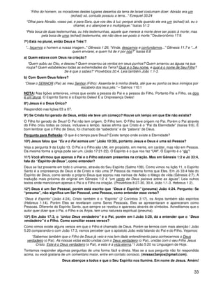 33
“Filho do homem, os moradores destes lugares desertos da terra de Israel costumam dizer: Abraão era um
(echad) só, contudo possuiu a terra...” Ezequiel 33:24
“Olhai para Abraão, vosso pai, e para Sara, que vos deu à luz; porque ainda quando ele era um (echad) só, eu o
chamei, e o abençoei e o multipliquei.” Isaías 51:2
“Pela boca de duas testemunhas, ou três testemunhas, aquele que merece a morte deve ser posto à morte; mas
pela boca de uma (echad) testemunha, ele não deve ser posto à morte.” Deuteronômio 17:6
7ª) Está no plural, então Deus é Três!?
“...façamos o homem a nossa imagem..” Gênesis 1:26; “Vinde, desçamos e confundamos...” Gênesis 11:7 e “...A
quem enviarei, e quem há de ir por nós?” Isaías 6:8
a) Quem estava com Deus na criação?
“Quem subiu ao Céu, e desceu? Quem encerrou os ventos em seus punhos? Quem amarrou as águas na sua
roupa? Quem estabeleceu todas as extremidades da Terra? Qual é o Seu nome, e qual é o nome de Seu Filho?
Se é que o sabes?” Provérbios 30:4. Leia também João 1:1-3.
b) Com Quem Deus falava?
“Disse o SENHOR (Pai) ao meu Senhor (Filho): Assenta-te à minha direita, até que eu ponha os teus inimigos por
escabelo dos teus pés.” – Salmos 110:1
NOTA: Nas lições anteriores, vimos que existe a pessoa do Pai e a pessoa do Filho. Portanto Pai e Filho, os dois
é um plural. O Espírito Santo é o Espírito Deles! É a Onipresença Deles!
8ª) Jesus é o Deus Único?
Respondido nas lições 03 a 07.
9ª) Se Cristo foi gerado de Deus, então ele teve um começo? Houve um tempo em que Ele não existia?
O Filho foi gerado de Deus! O Pai não tem origem. O Filho tem. O Filho teve origem no Pai. Porém o Pai através
do Filho criou todas as coisas, inclusive o tempo. Isaías afirma que Cristo é o “Pai da Eternidade” (Isaías 9:6). É
bom lembrar que o Filho de Deus, foi chamado de “sabedoria” e de “palavra” de Deus.
Pergunta para Reflexão: O que é o tempo para Deus? Existe tempo onde existe a Eternidade?
10ª) Jesus falou que “Eu e o Pai somos um” (João 10:30), portanto Jesus e Deus é uma só Pessoa?
Veja a pergunta 9 da Lição 13. O Pai e o Filho são UM, em propósito, em mente, em caráter, mas não em Pessoa.
Da mesma forma a igreja pode ser um. (João 17:21-22). O Espírito é o que nos faz “UM”. O Espírito é o “elo”!
11ª) Você afirmou que apenas o Pai e o Filho estavam presentes na criação. Mas em Gênesis 1:2 e Jó 33:4,
fala do “Espírito de Deus”, como entender?
Deus se faz presente em todo o universo, através do Seu Espírito (Salmo 139). Como vimos na lição 11, o Espírito
Santo é a onipresença de Deus e de Cristo e não uma 3ª Pessoa da mesma forma que Eles. Em Jó 33:4 fala do
Espírito de Deus, como sendo o próprio Deus que soprou nas narinas de Adão o fôlego de vida (Gênesis 2:7). A
tradução mais próxima do original em Gênesis 1:2 é “um vento de Deus pairava sobre as águas”. Leia outros
textos onde mencionam apenas o Pai e o Filho na criação. (Provérbios 8:27-30, 30:4, João 1:1-3, Hebreus 1:2).
12ª) Deus é um Ser Pessoal, porém está escrito que “Deus é Espírito” (pneuma) João 4:24. Pergunto: Se
“pneuma”, não significa um Ser Pessoal, uma Pessoa, como entender esse verso?
“Deus é Espírito” (João 4:24), Cristo também é o “Espírito” (2 Coríntios 3:17), os Anjos também são espíritos
(Hebreus 1:14). Porém Eles se revelaram como Seres Pessoais, Eles se apresentaram e apareceram como
Pessoas. Diferente do Espírito Santo, que sempre se revelou e apareceu através de símbolos. Acreditamos que o
autor quer dizer que o Pai, o Filho e os Anjos, tem uma natureza espiritual (pneuma).
13ª) Em João 17:3, o “único Deus verdadeiro” é o Pai, porém em I João 5:20, dá a entender que o “Deus
verdadeiro” é o Filho. Como conciliar esses versos?
Como vimos existe alguns versos em que o Filho é chamado de Deus. Porém se lermos com mais atenção I João
5:20 comparando-o com João 17:3, vamos perceber que o apóstolo João está falando do Pai e do Filho. Vejamos:
“Sabemos também que o Filho de Deus já veio e nos tem dado entendimento para conhecermos o Deus
verdadeiro (o Pai). As nossas vidas estão unidas com o Deus verdadeiro (o Pai), unidas com o seu Filho Jesus
Cristo. Este é o Deus verdadeiro (o Pai), e esta é a vida eterna.” I João 5:20 na Linguagem de Hoje.
Tentamos responder algumas perguntas de uma forma fácil e direta. Mas se a sua pergunta não foi respondida
acima, ou você gostaria de um comentário maior, entre em contato conosco. (missao3anjos@gmail.com).
Deus abençoe a todos e que o Seu Espírito nos ilumine. Em nome de Jesus. Amém!
 
