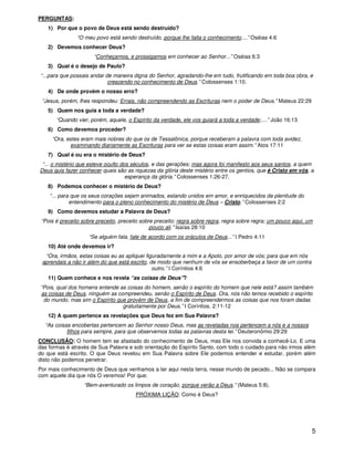 5
PERGUNTAS:
1) Por que o povo de Deus está sendo destruído?
“O meu povo está sendo destruído, porque lhe falta o conhecimento....” Oséias 4:6
2) Devemos conhecer Deus?
“Conheçamos, e prossigamos em conhecer ao Senhor...” Oséias 6:3
3) Qual é o desejo de Paulo?
“...para que possais andar de maneira digna do Senhor, agradando-lhe em tudo, frutificando em toda boa obra, e
crescendo no conhecimento de Deus.” Colossenses 1:10.
4) De onde provém o nosso erro?
“Jesus, porém, lhes respondeu: Errais, não compreendendo as Escrituras nem o poder de Deus.” Mateus 22:29
5) Quem nos guia a toda a verdade?
“Quando vier, porém, aquele, o Espírito da verdade, ele vos guiará a toda a verdade;....” João 16:13
6) Como devemos proceder?
“Ora, estes eram mais nobres do que os de Tessalônica, porque receberam a palavra com toda avidez,
examinando diariamente as Escrituras para ver se estas coisas eram assim.” Atos 17:11
7) Qual é ou era o mistério de Deus?
“... o mistério que esteve oculto dos séculos, e das gerações; mas agora foi manifesto aos seus santos, a quem
Deus quis fazer conhecer quais são as riquezas da glória deste mistério entre os gentios, que é Cristo em vós, a
esperança da glória.” Colossenses 1:26-27.
8) Podemos conhecer o mistério de Deus?
“... para que os seus corações sejam animados, estando unidos em amor, e enriquecidos da plenitude do
entendimento para o pleno conhecimento do mistério de Deus – Cristo.” Colossenses 2:2
9) Como devemos estudar a Palavra de Deus?
“Pois é preceito sobre preceito, preceito sobre preceito; regra sobre regra, regra sobre regra; um pouco aqui, um
pouco ali.” Isaías 28:10
“Se alguém fala, fale de acordo com os oráculos de Deus...” I Pedro 4:11
10) Até onde devemos ir?
“Ora, irmãos, estas coisas eu as apliquei figuradamente a mim e a Apolo, por amor de vós; para que em nós
aprendais a não ir além do que está escrito, de modo que nenhum de vós se ensoberbeça a favor de um contra
outro.” I Coríntios 4:6
11) Quem conhece e nos revela “as coisas de Deus”?
“Pois, qual dos homens entende as coisas do homem, senão o espírito do homem que nele está? assim também
as coisas de Deus, ninguém as compreendeu, senão o Espírito de Deus. Ora, nós não temos recebido o espírito
do mundo, mas sim o Espírito que provém de Deus, a fim de compreendermos as coisas que nos foram dadas
gratuitamente por Deus.” I Coríntios. 2:11-12
12) A quem pertence as revelações que Deus fez em Sua Palavra?
“As coisas encobertas pertencem ao Senhor nosso Deus, mas as reveladas nos pertencem a nós e a nossos
filhos para sempre, para que observemos todas as palavras desta lei.” Deuteronômio 29:29
CONCLUSÃO: O homem tem se afastado do conhecimento de Deus, mas Ele nos convida a conhecê-Lo. E uma
das formas é através de Sua Palavra e sob orientação do Espírito Santo, com todo o cuidado para não irmos além
do que está escrito. O que Deus revelou em Sua Palavra sobre Ele podemos entender e estudar, porém além
disto não podemos penetrar.
Por mais conhecimento de Deus que venhamos a ter aqui nesta terra, nesse mundo de pecado... Não se compara
com aquele dia que nós O veremos! Por que:
“Bem-aventurado os limpos de coração, porque verão a Deus.” (Mateus 5:8).
PRÓXIMA LIÇÃO: Como é Deus?
 