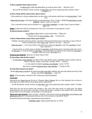 7
4) Para o apóstolo Paulo, Deus é único?
“...ao Deus único e sábio seja dada glória, por meio de Jesus Cristo....” Romanos 16:27
“Ora, ao Rei dos séculos, imortal, invisível, ao único Deus, seja honra e glória para todo o sempre. Amém.”
I Timóteo 1:17
5) Para o Nosso Senhor Jesus Cristo, Deus é único?
“Como podeis crer, vós que recebeis glória uns dos outros e não buscais a glória que vem do único Deus?” João
5:44.
“Respondeu-lhe Jesus: O principal de todos os mandamentos é: Ouve, ó Israel, o SENHOR nosso Deus é o único
SENHOR.” Marcos 12:29. Ler o verso 32
“Ora, a vida eterna é esta: que te conheçam a ti, o único Deus verdadeiro, e a Jesus Cristo, a quem enviaste.” -
João 17:3.
Reflita: A vida eterna está em conhecermos o Pai, como “único Deus”? O que significa “único”?
6) Quantos Deuses existem?
“Um só Deus e Pai de todos, o qual é sobre todos...” Efésios 4:6.
“Todavia, para nós há um só Deus, o Pai...” 1 Coríntios 8:6.
7) Para o Nosso Senhor Jesus Cristo, quem é Deus?
“Trabalhai, não pela comida que perece, mas pela comida que permanece para a vida eterna, a qual o Filho do
homem vos dará; pois neste, Deus, o Pai, imprimiu o seu selo.” – João 6:27
“Disse-lhe Jesus: (...) vai a meus irmãos e dize-lhes que eu subo para meu Pai e vosso Pai, meu Deus e vosso
Deus” João 20:17
“A quem vencer, eu o farei coluna no templo do meu Deus, donde jamais sairá; e escreverei sobre ele o nome
do meu Deus, e o nome da cidade do meu Deus, a nova Jerusalém, que desce do céu, da parte do meu Deus, e
também o meu novo nome.” Apocalipse 3:12
Pergunta para Reflexão: Jesus tem um Deus? Quem é Ele?
8) O que Deus, além de Pai é nosso?
“...ao único Deus, nosso Salvador, por Jesus Cristo nosso Senhor, glória, majestade, domínio e poder, antes de
todos os séculos, e agora, e para todo o sempre. Amém.” – Judas 25
“... e o meu espírito se alegrou em Deus, meu Salvador,” Lucas 1:47 RA
“Isto é bom e aceitável diante de Deus, nosso Salvador,” 1 Timóteo 2:3 RA
9) O que Deus fez para nos salvar?
“Porque Deus amou o mundo de tal maneira que deu o seu Filho unigênito, para que todo aquele que nele crê não
pereça, mas tenha a vida eterna.” – João 3:16
NOTA: O Pai nos salvou, através do Filho. Ambos são nossos Salvadores!
Conclusão:
Está escrito que: Deus é um só. Ele não é 3 Pessoas. Ele é 1 Pessoa. Ele é um Ser individual. Ele é a fonte e o
Dominador do universo. Ele é o Pai de Nosso Senhor Jesus Cristo.
“...ao Rei dos séculos, imortal, invisível, ao único Deus, seja honra e glória para todo o sempre. Amém” I Timóteo
1:17
Esse Deus nos ama de tal maneira que entregou o Seu único Filho para morrer no nosso lugar. Ele espera
pacientemente e com amor eterno, que todo o mundo creia de todo o coração no Seu amado Filho o qual através
de sua morte na cruz do calvário, nos dá direito a uma vida eterna!
Agora vem uma pergunta: Como conciliar e entender o fato de que existe um único Deus, um só Deus e que
esse Deus é o Pai, com as declarações bíblicas onde o Filho de Deus é chamado de “Deus”?
No decorrer das próximas lições, responderemos essa pergunta.
PRÓXIMA LIÇÃO: Desde quando Deus tem um Filho?
 