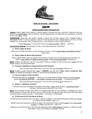 8
SÉRIE DE ESTUDOS – VIDA ETERNA
DESDE QUANDO DEUS TEM UM FILHO?
Oremos: Senhor, Deus Todo-Poderoso, te damos graças e louvores pelo que o Senhor é. Pedimos-te que nos
envie o Teu Espírito Santo, para nos iluminar, nos dar discernimento e conhecimento de Tua Palavra, em Nome
de Teu Filho Jesus. Amém!
INTRODUÇÃO: Jesus teve uma origem? Quando o Divino Filho de Deus nasceu? Ele é verdadeiramente e
literalmente FILHO? Ou Ele tem apenas o título de FILHO de Deus? Existe verdadeiramente um Pai e um Filho
celestial? Ou um Deus tem o título (função) de Pai e o outro Deus tem o título (função) de Filho?
“Porque Deus amou o mundo de tal maneira que deu o seu Filho unigênito....” João 3:16
Pergunta para Reflexão: Se não existe um Filho, como poderia Deus dar o Seu Filho?
1) Qual a origem de Deus?
“Antes que os montes nascessem, ou que formasses a terra e o mundo, de eternidade a eternidade tu és Deus.”
Salmos 90:2.
2) Qual a origem do Divino Filho de Deus?
“Mas tu, Belém efrata, posto que pequena entre milhares de Judá, de ti me sairá aquele que há de reinar em
Israel, e cujas origens são desde os tempos antigos, desde os dias da eternidade.” Miquéias 5:2.
NOTA: A Bíblia, não fala que o Pai tem uma origem. Porém em relação ao Filho diz que suas “origens” são nos
tempos antigos, nos dias da eternidade.
3) O que diz o apóstolo em relação ao Divino Filho de Deus?
“Pois a qual dos anjos disse jamais: Tu és meu Filho, eu hoje te gerei?” Hebreus 1:5.
NOTA: A palavra grega traduzida para “gerar” é GENNAO, que quer dizer “gerar, trazer à existência, fazer
nascer”. É também ela utilizada em Mateus 1, quando fala da genealogia de Jesus.
4) Como se originou o Filho de Deus?
“Antes de haver abismos, fui gerada, (...). Antes que os montes fossem firmados, antes dos outeiros eu nasci,
quando ele ainda não tinha feito (...) nem sequer o princípio do pó do mundo.” – Provérbios 8:22 a 26.
“Pois a qual dos anjos disse jamais: Tu és meu Filho, eu hoje te gerei?” Hebreus 1:5.
5) Quem é a “sabedoria” de Deus?
“...mas para os que são chamados, tanto judeus como gregos, Cristo, poder de Deus, e sabedoria de Deus.” I
Coríntios 1:24 (Leia ainda o verso 30 e I Cor. 2:6-8)
NOTA: Em Provérbios 8:22-36, Deus utiliza uma alegoria, para falar de Sua Sabedoria. A Sabedoria de Deus,
nesse contexto, é o Divino Filho de Deus. Leia os versos 22-36 e perceba que Deus fala de Seu Filho! Ele estava
com Deus! Antes de todas as coisas... na eternidade... no princípio... foi Ele gerado!
6) O Filho saiu do Pai? Ele nasceu de Deus?
“Porque lhes dei as palavras que tu me deste; e eles as receberam, e têm verdadeiramente conhecido que saí de
ti, e creram que me enviaste.” João 17:8.
“Sabemos que todo aquele que é nascido de Deus não vive pecando; antes o guarda Aquele (Jesus) que nasceu
de Deus, e o Maligno não lhe toca.” I João 5:18
“Sabemos que os filhos de Deus não continuam pecando, porque o Filho de Deus os guarda, e o Diabo não pode
tocar neles.” I João 5:18 na Bíblia na Linguagem de Hoje
 