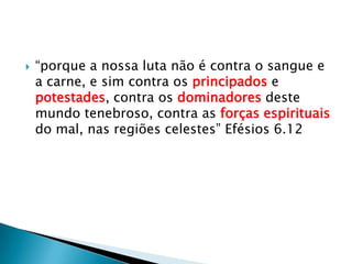 “porque a nossa luta não é contra o sangue e a carne, e sim contra os principados e potestades, contra os dominadores deste mundo tenebroso, contra as forças espirituais do mal, nas regiões celestes” Efésios 6.12