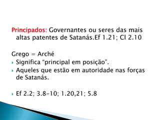 Principados:Governantes ou seres das mais altas patentes de Satanás.Ef 1.21; Cl 2.10Grego = ArchéSignifica “principal em posição”.Aqueles que estão em autoridade nas forças de Satanás.Ef 2.2; 3.8-10; 1.20,21; 5.8
