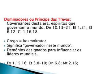 Dominadores ou Príncipe das Trevas:Governantes desta era, espíritos que governam o mundo. Dn 10.13-21; Ef 1.21; Ef 6.12; Cl 1.16,18Grego = kosmokratorSignifica “governador neste mundo”.Demônios designados para influenciar os líderes mundiais.Ex 1.15,16; Et 3.8-10; Dn 6.8; Mt 2.16;