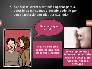 • As pessoas levam a tentação apenas para a
questão do olhar, mas o pecado pode vir por
outra janela de entrada, por exemplo
Você sabia que
a irmã...
A outra irmã está
sendo tentada, mas
ainda não é pecado
Se ela repreender a
fofoqueira, ou mandar
chamar a pessoa, ela
não peca, vence a
tentação
 