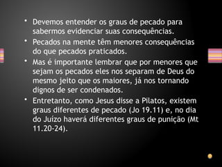 • Devemos entender os graus de pecado para
sabermos evidenciar suas consequências.
• Pecados na mente têm menores consequências
do que pecados praticados.
• Mas é importante lembrar que por menores que
sejam os pecados eles nos separam de Deus do
mesmo jeito que os maiores, já nos tornando
dignos de ser condenados.
• Entretanto, como Jesus disse a Pilatos, existem
graus diferentes de pecado (Jo 19.11) e, no dia
do Juízo haverá diferentes graus de punição (Mt
11.20-24).
 