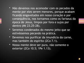 • Não devemos nos acomodar com os pecados da
mente por eles serem menores, porque acabam
ficando engavetados em nosso coração e por
consequência, nos tornamos como os fariseus da
época de Jesus, limpos por fora e sujos por
dentro (Mt 23.25-28).
• Seremos condenados do mesmo jeito que se
estivéssemos pecando na prática.
• Devemos nos purificar da imundícia da carne,
mas também do espírito (2Co 7.1).
• Nossa mente deve ser pura, não somente o
exterior (2Co 10.5; 1Pe 1.13).
 