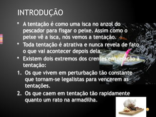 • A tentação é como uma isca no anzol do
pescador para fisgar o peixe. Assim como o
peixe vê a isca, nós vemos a tentação.
• Toda tentação é atrativa e nunca revela de fato
o que vai acontecer depois dela.
• Existem dois extremos dos crentes em relação à
tentação:
1. Os que vivem em perturbação tão constante
que tornam-se legalistas para vencerem as
tentações.
2. Os que caem em tentação tão rapidamente
quanto um rato na armadilha.
INTRODUÇÃO
 