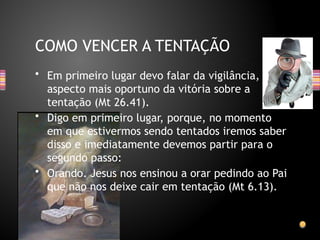 • Em primeiro lugar devo falar da vigilância,
aspecto mais oportuno da vitória sobre a
tentação (Mt 26.41).
• Digo em primeiro lugar, porque, no momento
em que estivermos sendo tentados iremos saber
disso e imediatamente devemos partir para o
segundo passo:
• Orando. Jesus nos ensinou a orar pedindo ao Pai
que não nos deixe cair em tentação (Mt 6.13).
COMO VENCER A TENTAÇÃO
 